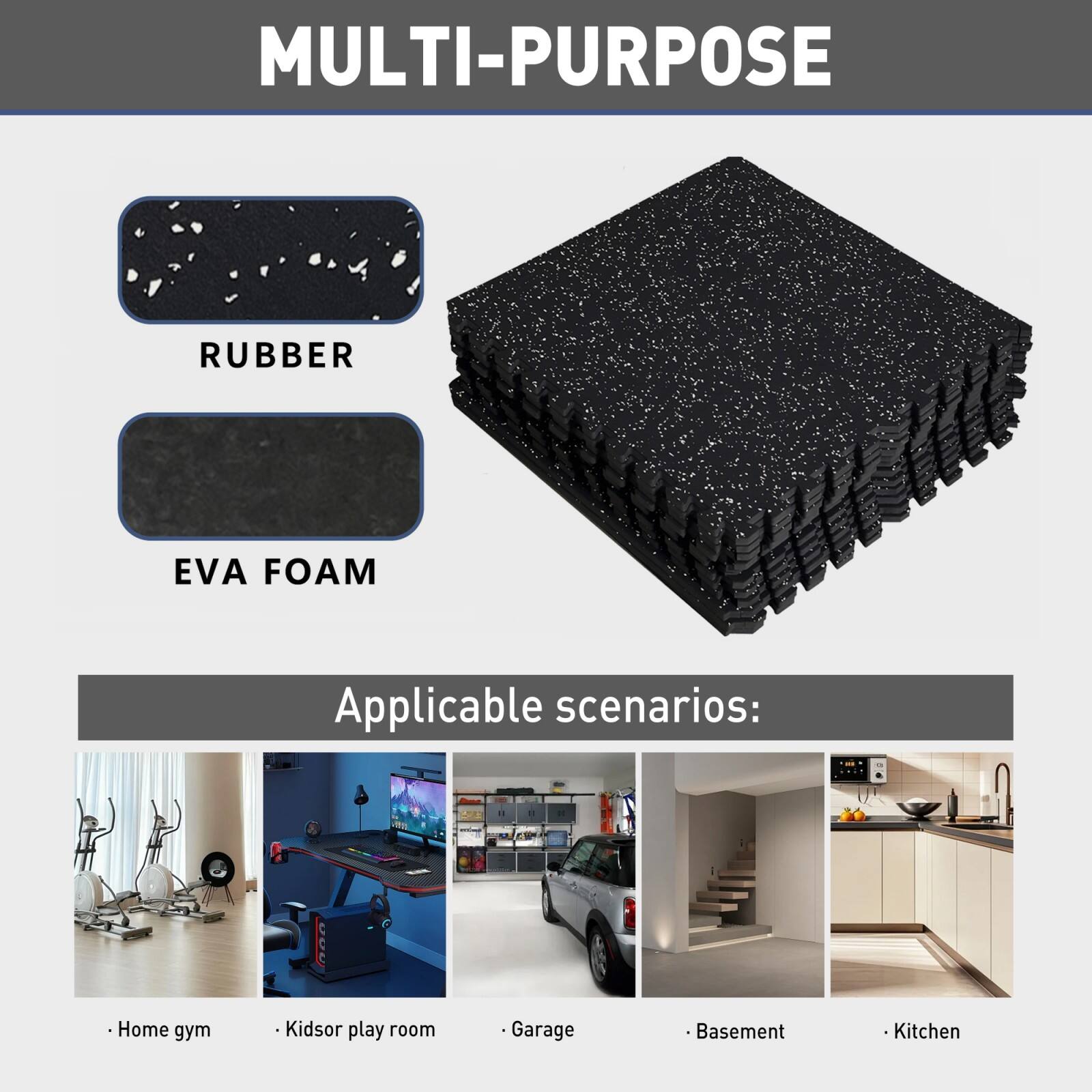 MULTI-PURPOSE

RUBBER  
EVA FOAM

Applicable scenarios:

- Home gym  
- Kids' play room  
- Garage  
- Basement  
- Kitchen