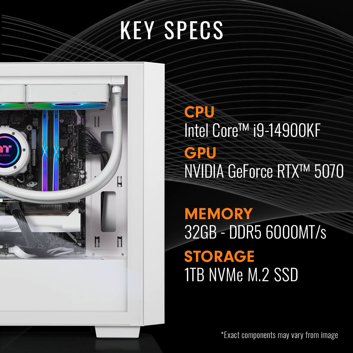 KEY SPECS

CPU  
Intel Core™ i9-14900KF

GPU  
NVIDIA GeForce RTX™ 5070

MEMORY  
32GB - DDR5 6000MT/s

STORAGE  
1TB NVMe M.2 SSD

*Exact components may vary from image