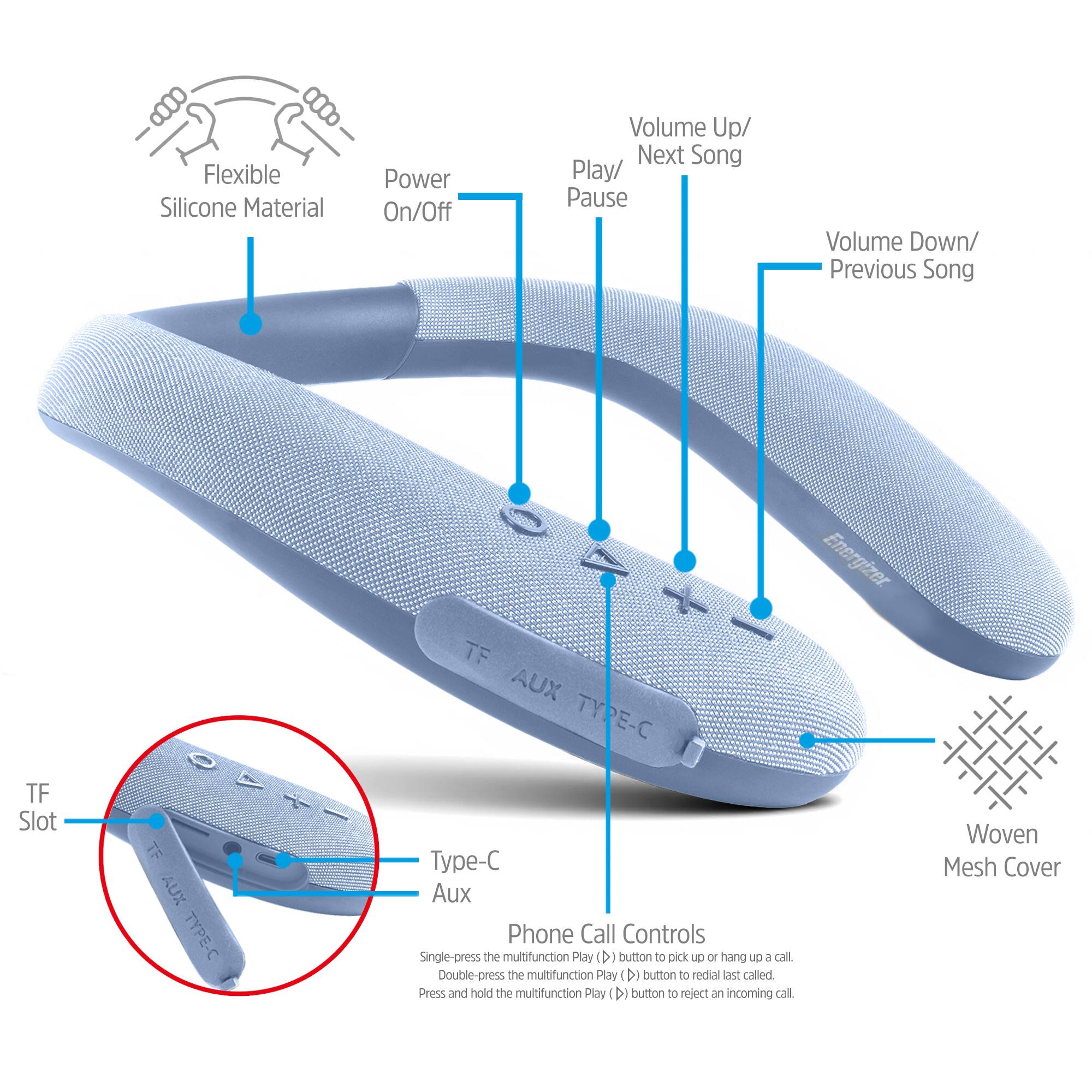 Flexible Silicone Material  
Power On/Off  
Volume Up/ Next Song Play/ Pause  
Volume Down/ Previous Song  
TF Slot  
TF AUX TYPE-C  
Energizer. TF AUX TYPE-C Type-C Aux Phone Call Controls  
Single-press the multifunction Play (D) button to pick up or hang UP 6 call.  
Double-press the multifunction Play (D) button to redial last called.  
Press and hold the multifunction Play (D) button to reject an incoming call.  
Woven Mesh Cover