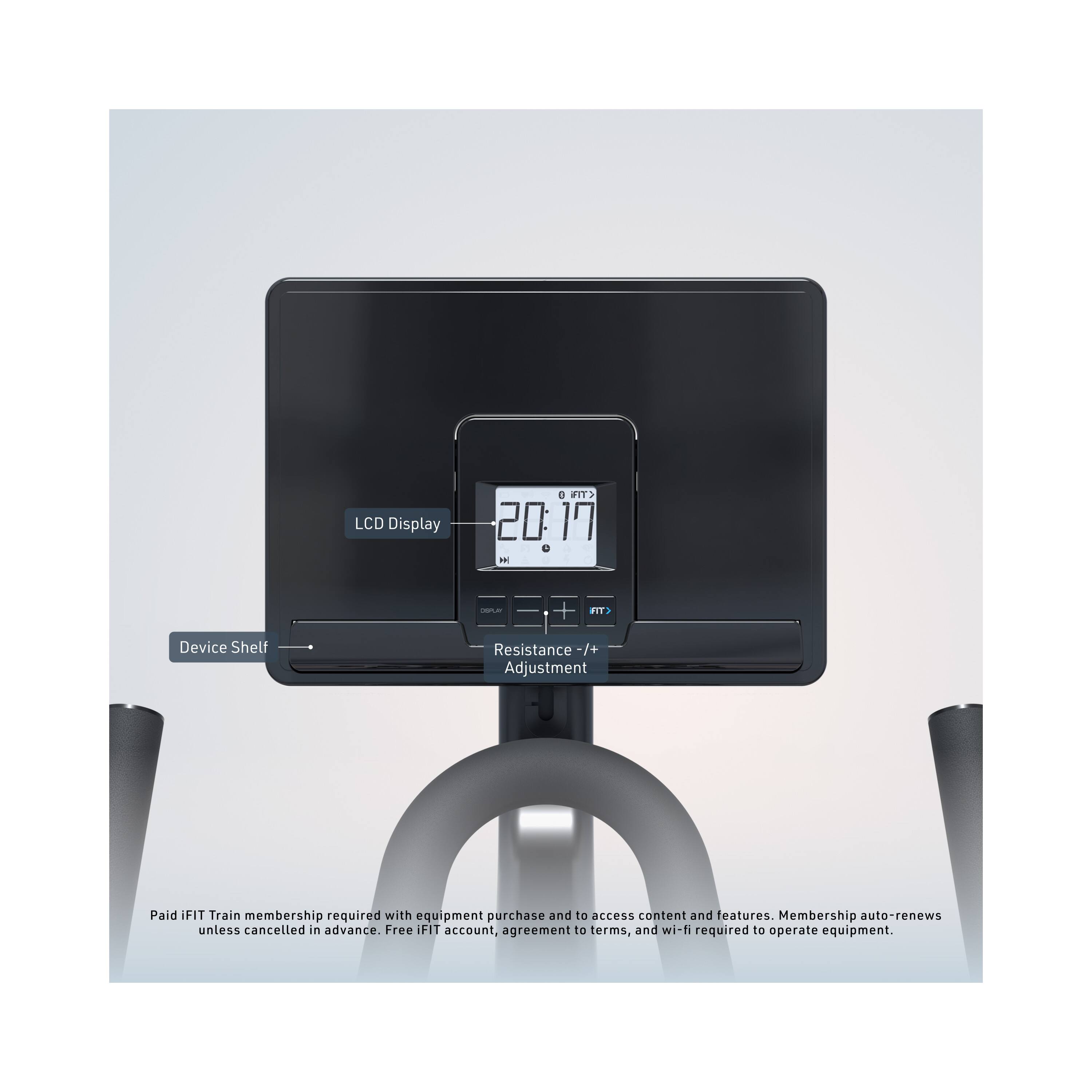 LCD Display  
0 FIT> 20: 17 =  
DOPUN  
FIT>  
Device Shelf  
Resistance -/+ Adjustment  

Paid iFIT Train membership required with equipment purchase and to access content and features. Membership auto-renews unless cancelled in advance. Free iFIT account, agreement to terms, and wi-fi required to operate equipment.