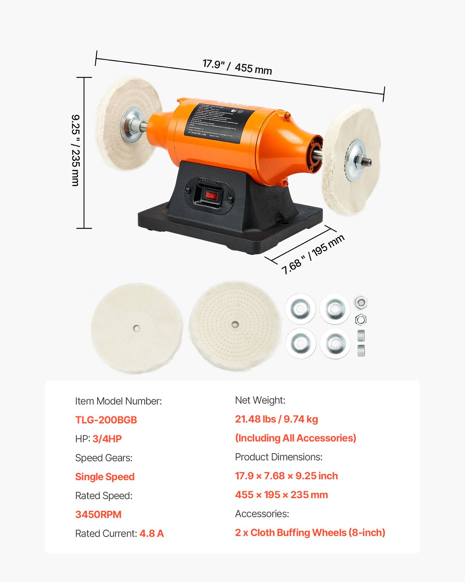 9.25" / 235 mm  
17.9" / 455 mm  
7.68" / 195 mm  

Item Model Number: TLG-200BGB  
HP: 3/4HP  
Net Weight: 21.48 lbs / 9.74 kg (Including All Accessories)  
Speed Gears: Single Speed  
Rated Speed: 3450RPM  
Rated Current: 4.8 A  

Product Dimensions: 17.9 x 7.68 x 9.25 inch / 455 x 195 x 235 mm  

Accessories:  
2 x Cloth Buffing Wheels (8-inch)