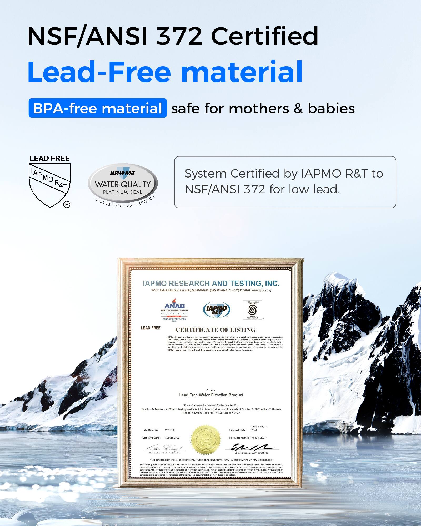 NSF/ANSI 372 Certified  
Lead-Free material  
BPA-free material  
safe for mothers & babies  

System Certified by IAPMO R&T to NSF/ANSI 372 for low lead.  

IAPMO RESEARCH AND TESTING, INC.  
CERTIFICATE OF LISTING  
Lead Free Water Filtration Product