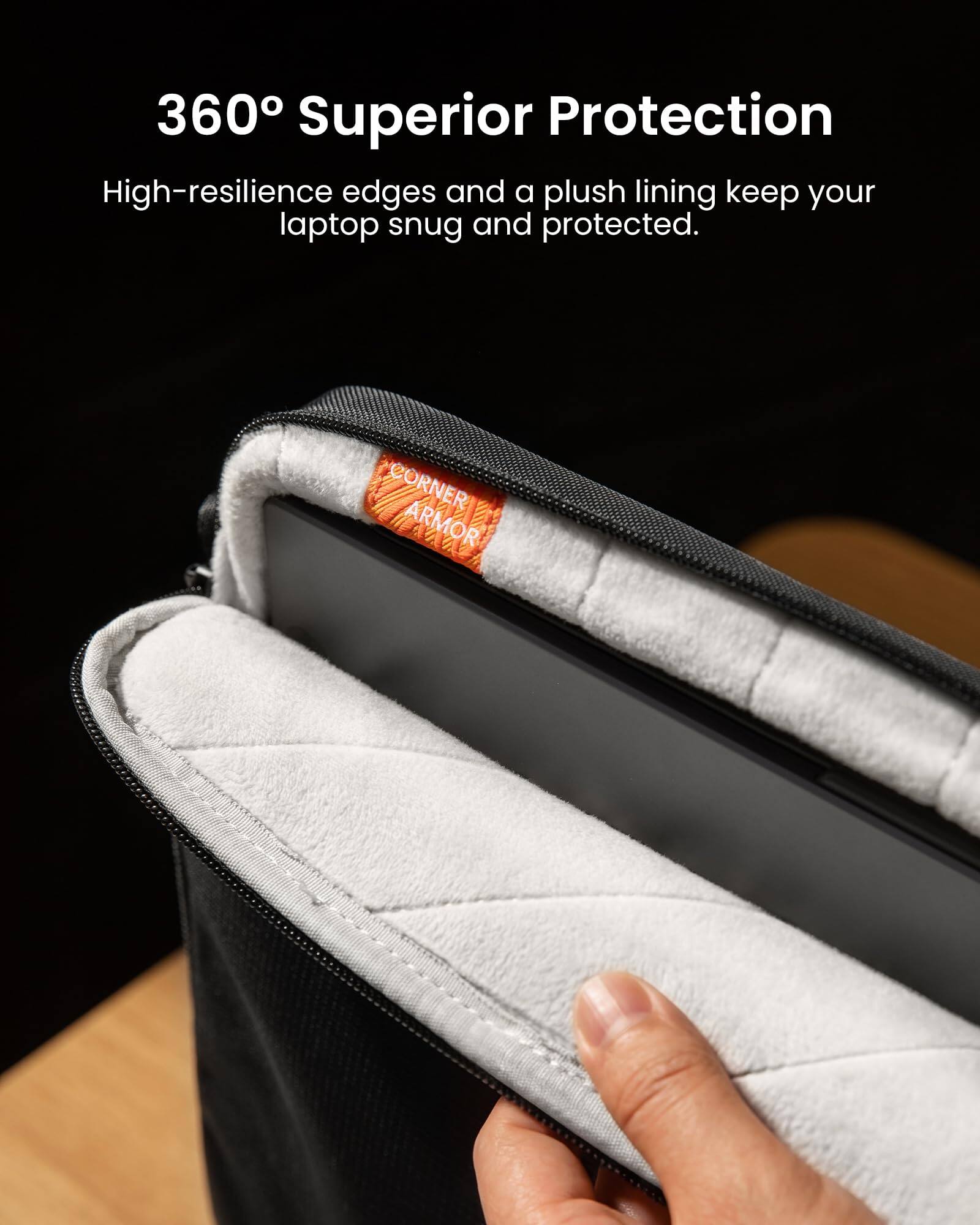 360° Superior Protection

High-resilience edges and a plush lining keep your laptop snug and protected.

CORNER ARMOR