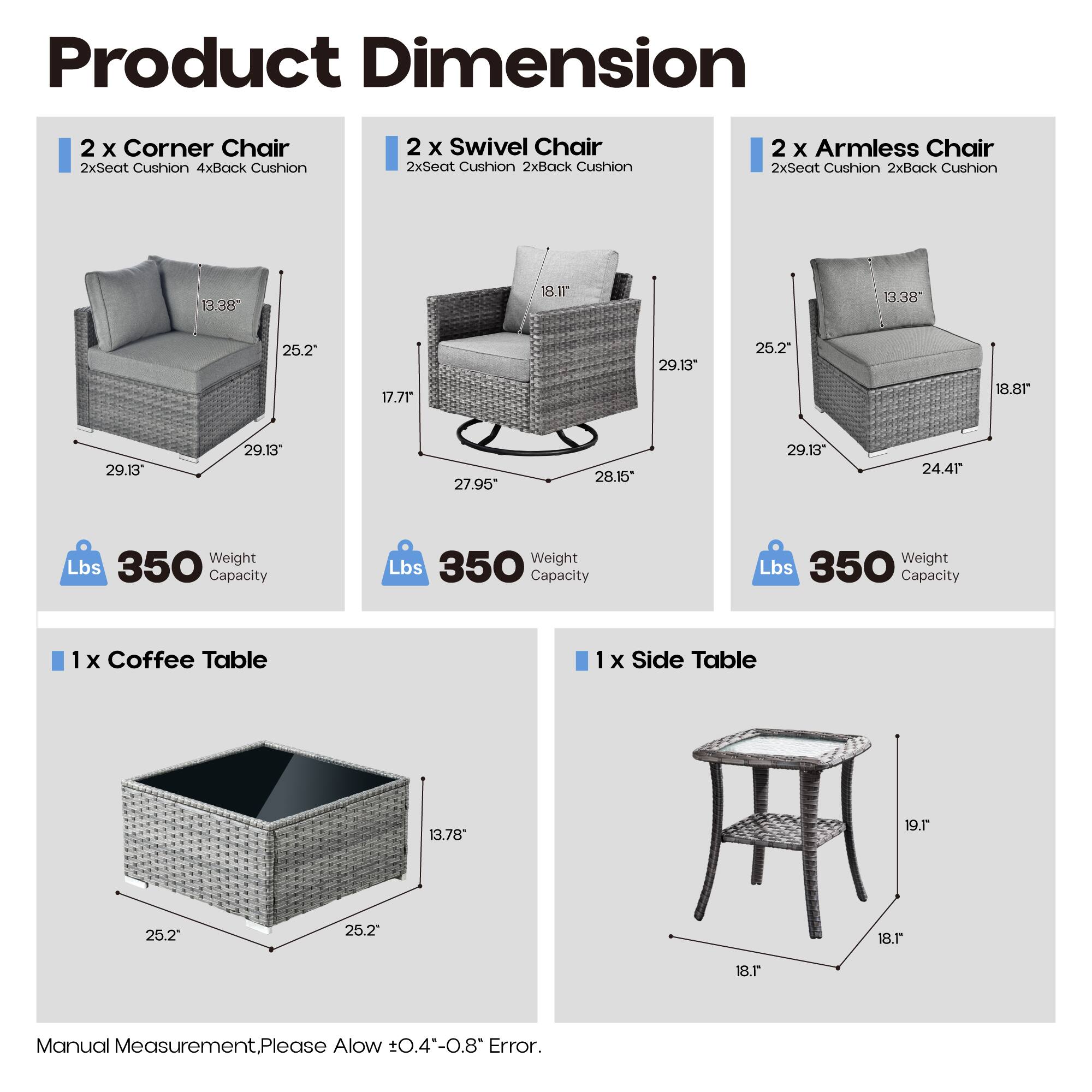 Product Dimension

2 x Corner Chair  
2xSeat Cushion 4xBack Cushion  
13.38" x 18.11" x 25.2"  
17.71" x 29.13" x 29.13"  
Weight Capacity: 350 lbs

2 x Swivel Chair  
2xSeat Cushion 2xBack Cushion  
13.38" x 18.81" x 25.2"  
27.95" x 28.15" x 29.13"  
Weight Capacity: 350 lbs

2 x Armless Chair  
2xSeat Cushion 2xBack Cushion  
13.38" x 18.81" x 25.2"  
29.13" x 24.41" x 29.13"  
Weight Capacity: 350 lbs

1 x Coffee Table  
13.78" x 19.1" x 25.2"  
Weight Capacity: 350 lbs

1 x Side