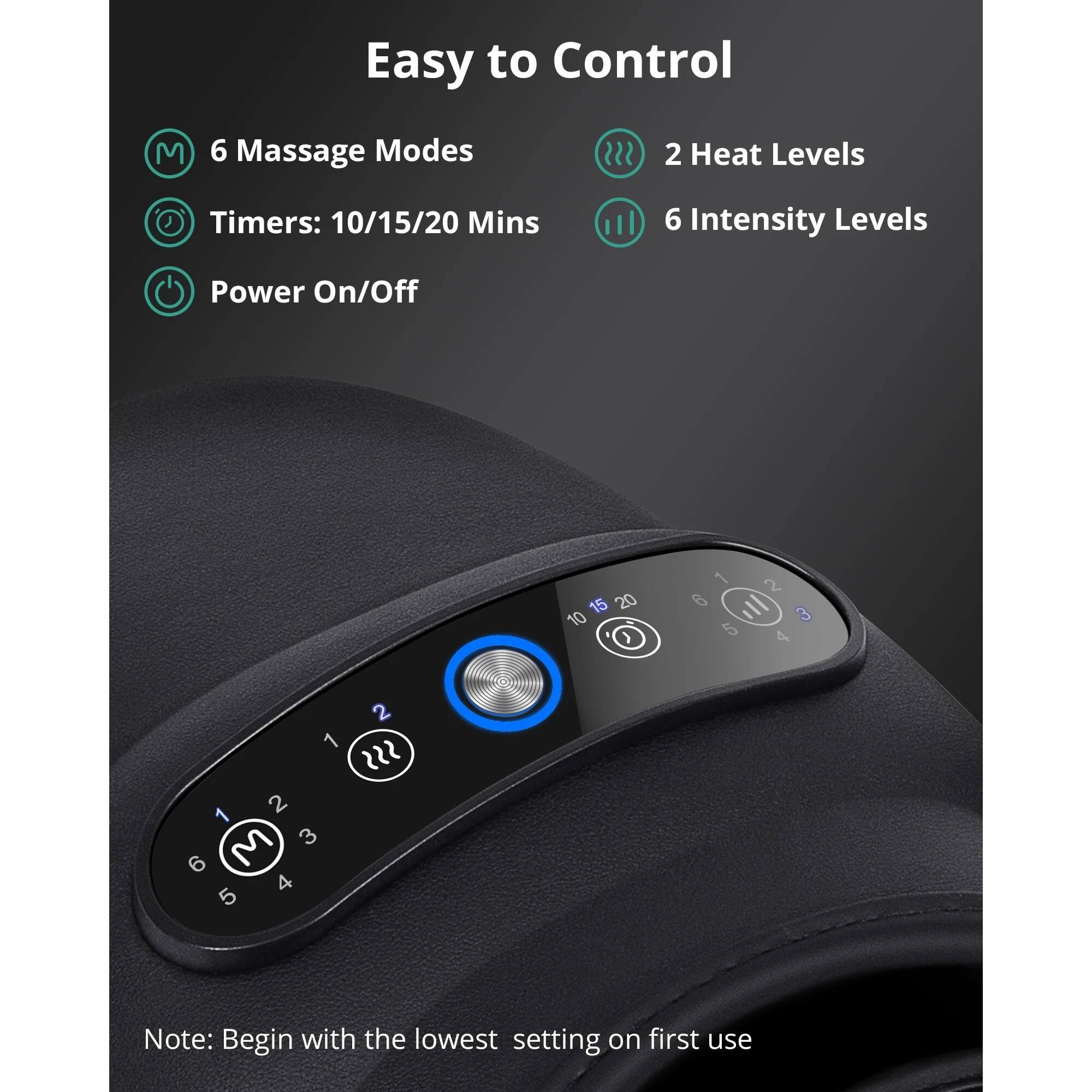 Easy to Control

- 6 Massage Modes
- 2 Heat Levels
- Timers: 10/15/20 Mins
- 6 Intensity Levels
- Power On/Off

Note: Begin with the lowest setting on first use