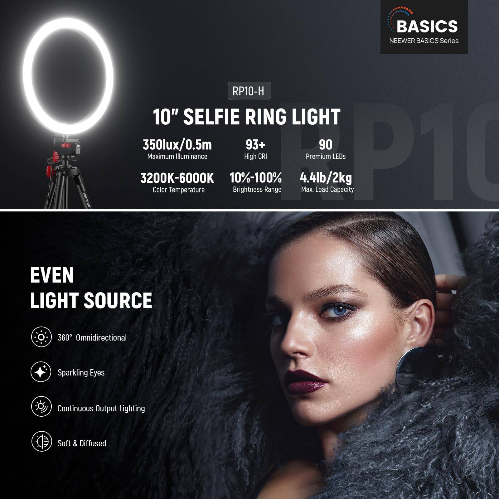 BASICS  
NEEWER BASICS Series  
RP10-H  

10" SELFIE RING LIGHT  
350lux/0.5m  
Maximum Illuminance  
3200K-6000K  
Color Temperature  
93+  
High CRI  
90  
Premium LEDs  
10%-100%  
Brightness Range  
4.4lb/2kg  
Max. Load Capacity  

EVEN LIGHT SOURCE  
360° Omnidirectional  
Sparkling Eyes  
Continuous Output Lighting  
Soft & Diffused