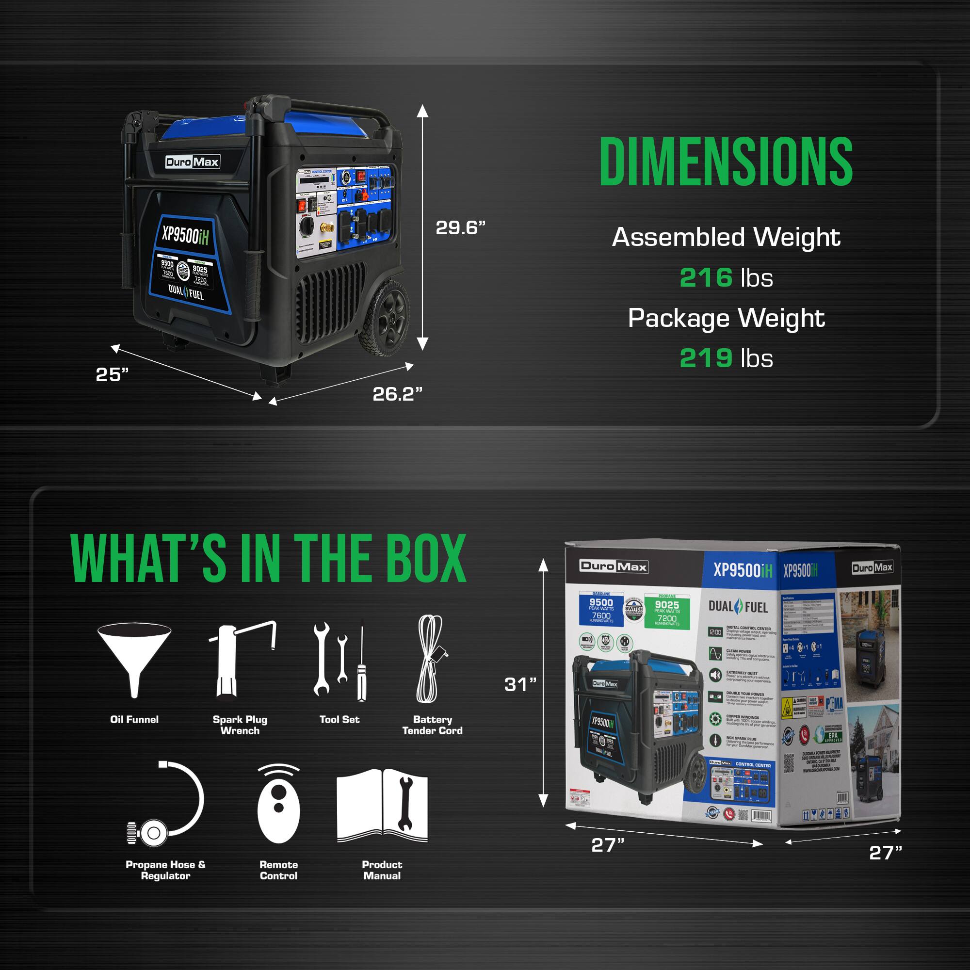 Duro Max  
DIMENSIONS  
25" x 29.6" x 26.2"  
Assembled Weight: 216 lbs  
Package Weight: 219 lbs  

WHAT'S IN THE BOX  
Duro Max XP9500  
- Oil Funnel  
- Spark Plug Wrench  
- Tool Set  
- Battery Tender Cord  
- Propane Hose & Regulator  
- Remote Control  
- Product Manual  

Dimensions of the box: 31" x 27" x 27"