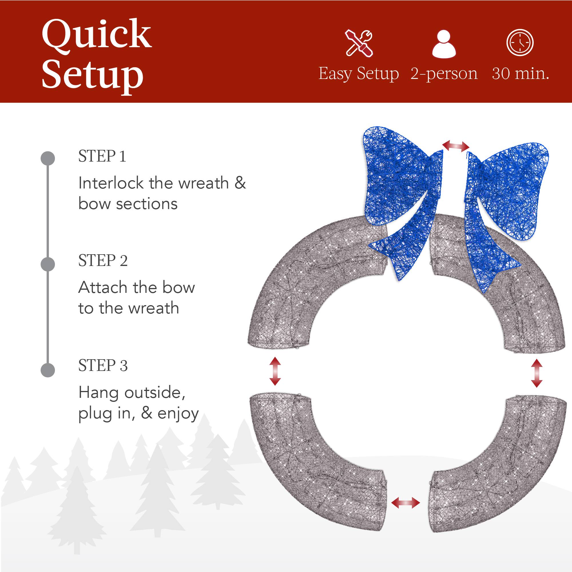 Quick Setup

Easy Setup 2-person 30 min.

STEP 1  
Interlock the wreath & bow sections

STEP 2  
Attach the bow to the wreath

STEP 3  
Hang outside, plug in, & enjoy