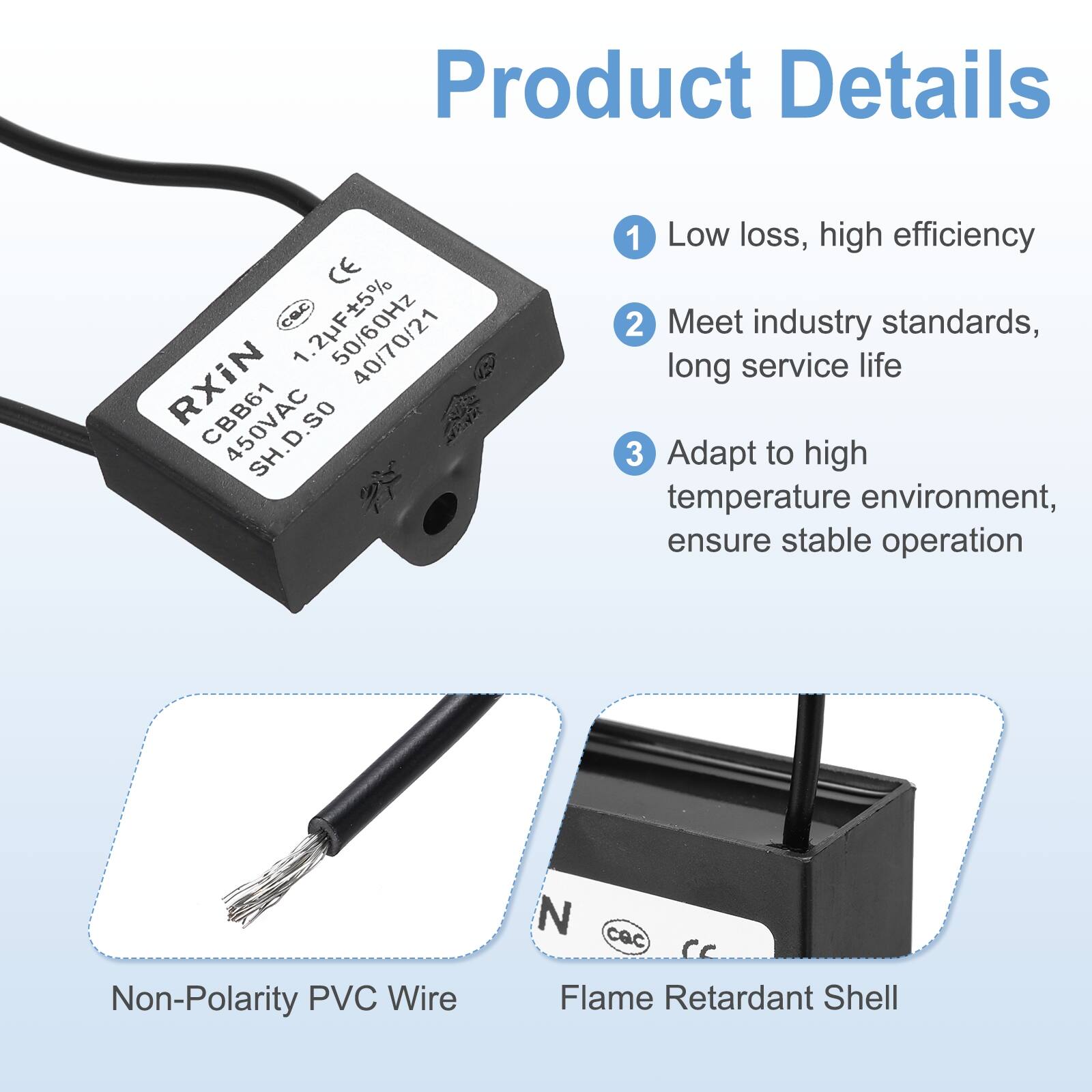 Product Details

1. Low loss, high efficiency
2. Meet industry standards, long service life
3. Adapt to high temperature environment, ensure stable operation

- Non-Polarity PVC Wire
- Flame Retardant Shell

CE cec 1.2F5% RXIN 40/70/21 CBB61 450VAC 1 Low loss, high efficiency 2 Meet industry standards, long service life 3 Adapt to high temperature environment, ensure stable operation Non-Polarity PVC Wire N cac cc Flame Retardant Shell