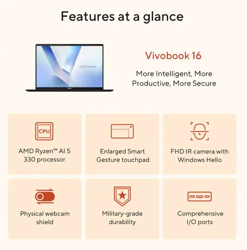 Features at a glance  
Vivobook 16  
ASUS Vivobook  
More Intelligent, More Productive, More Secure  

- CPU: AMD Ryzen™ AI 5 330 processor  
- Enlarged Smart Gesture touchpad  
- FHD IR camera with Windows Hello  
- Physical webcam shield  
- Military-grade durability  
- Comprehensive I/O ports