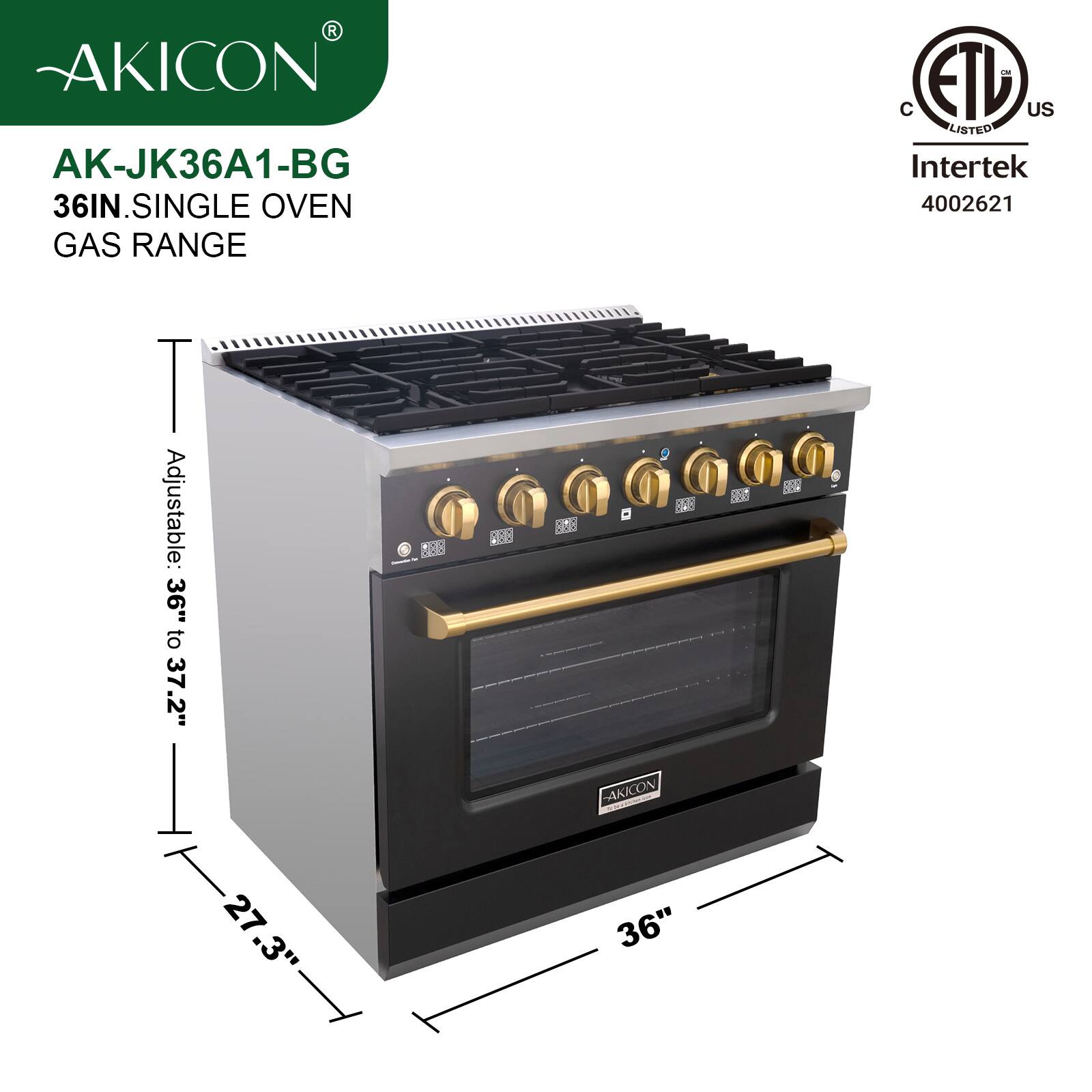 AKICON AK-JK36A1-BG  
36IN. SINGLE OVEN GAS RANGE  
Adjustable: 36" to 37.2"  
27.3"  
36"  
C ETL US LISTED Intertek 4002621