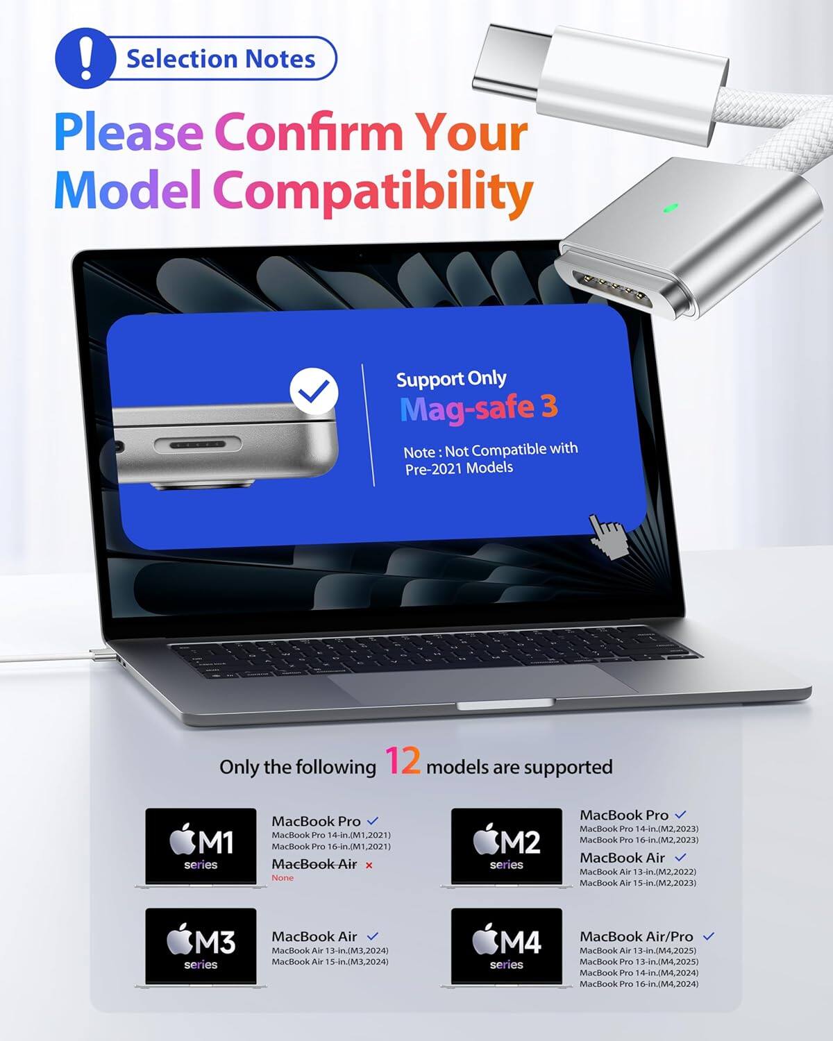 ! Selection Notes  
Please Confirm Your Model Compatibility  

Support Only Mag-safe 3  
Note: Not Compatible with Pre-2021 Models  

Only the following 12 models are supported  

M1 series  
- MacBook Pro 14-in. (M1, 2021)  
- MacBook Pro 16-in. (M1, 2021)  
- MacBook Air x None  

M2 series  
- MacBook Pro 14-in. (M2, 2023)  
- MacBook Pro 16-in. (M2, 2023)  
- MacBook Air 13-in. (M2, 2022)  
- MacBook Air 15-in. (M2, 2023)  

M3 series  
- MacBook Air 13-in. (M3, 2024)  
- MacBook Air 15-in. (M3, 2024)  

M4 series  
- MacBook Air 13-in. (M4, 2025)  
- MacBook Pro 13-in. (M4, 2025)  
- MacBook Pro 