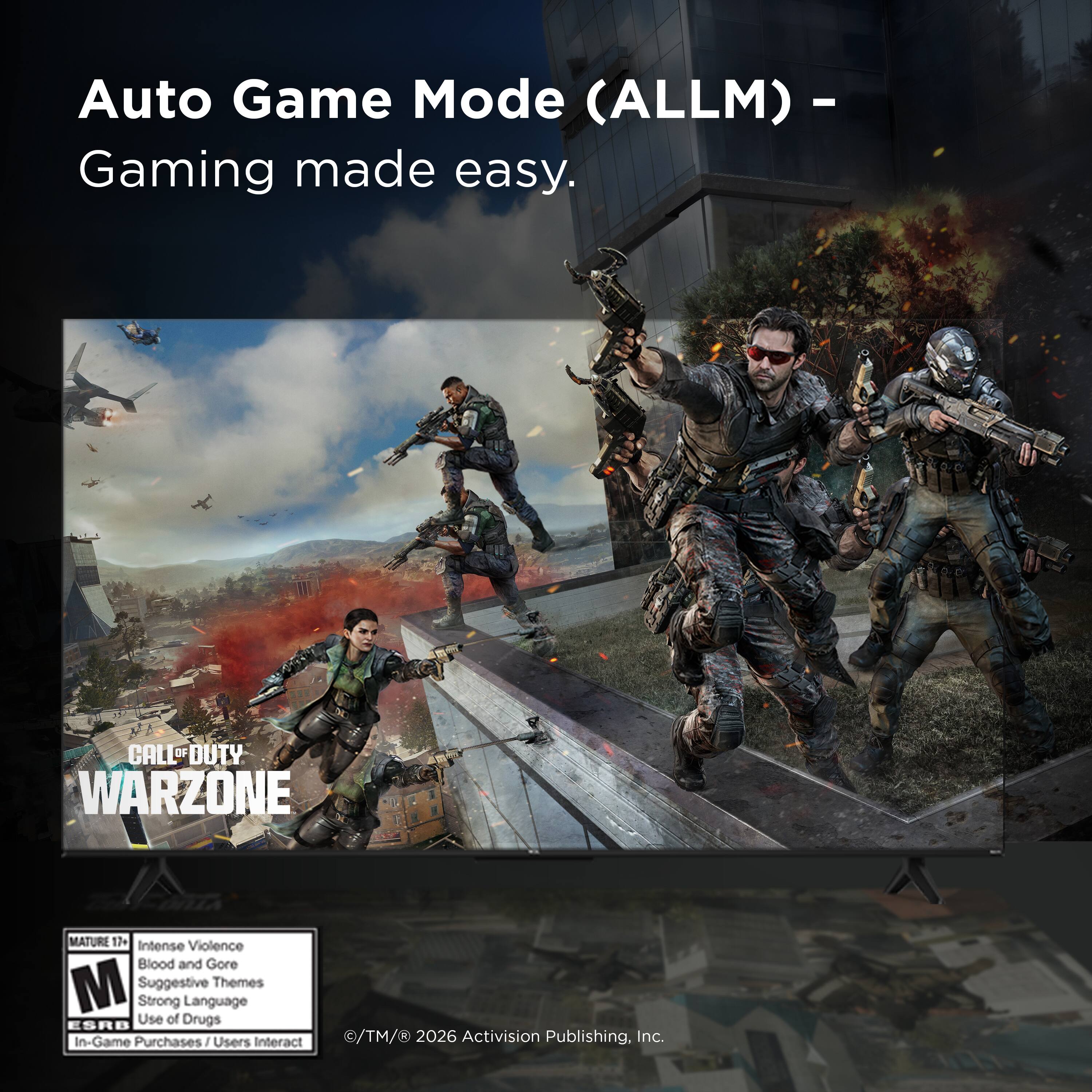 Auto Game Mode (ALLM) - Gaming made easy.

CALL OF DUTY WARZONE
MATURE 17+ Intense Violence Blood and Gore M Suggestive Themes Strong Language Use of Drugs ESRB In-Game Purchases / Users Interact

©TM/® 2026 Activision Publishing, Inc.