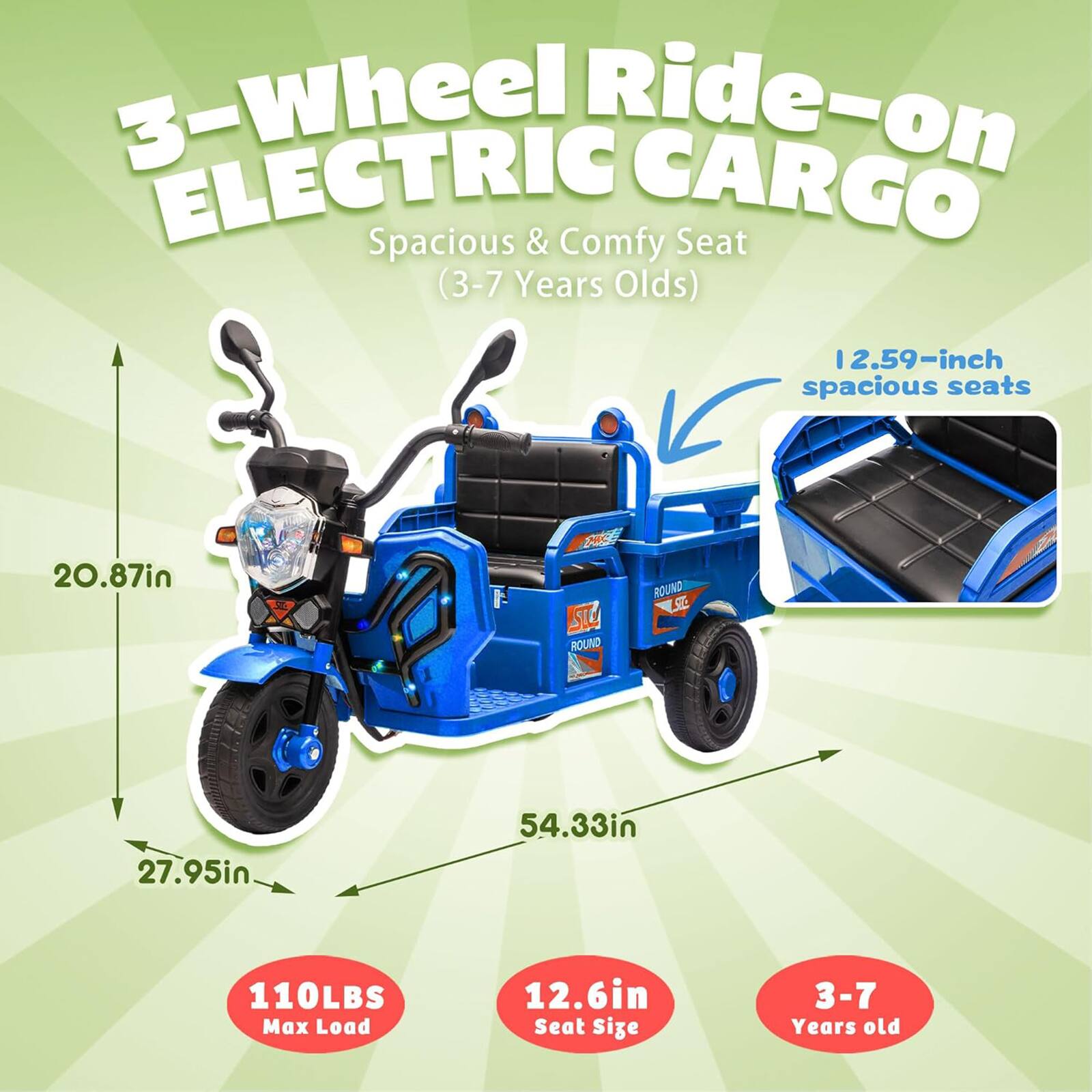 3-Wheel Ride-on ELECTRIC CARGO  
Spacious & Comfy Seat (3-7 Years Olds)  

- 12.59-inch spacious seats  
- 20.87in  
- 27.95in  
- 54.33in  
- 110LBS Max Load  
- 12.6in Seat Size  
- 3-7 Years old