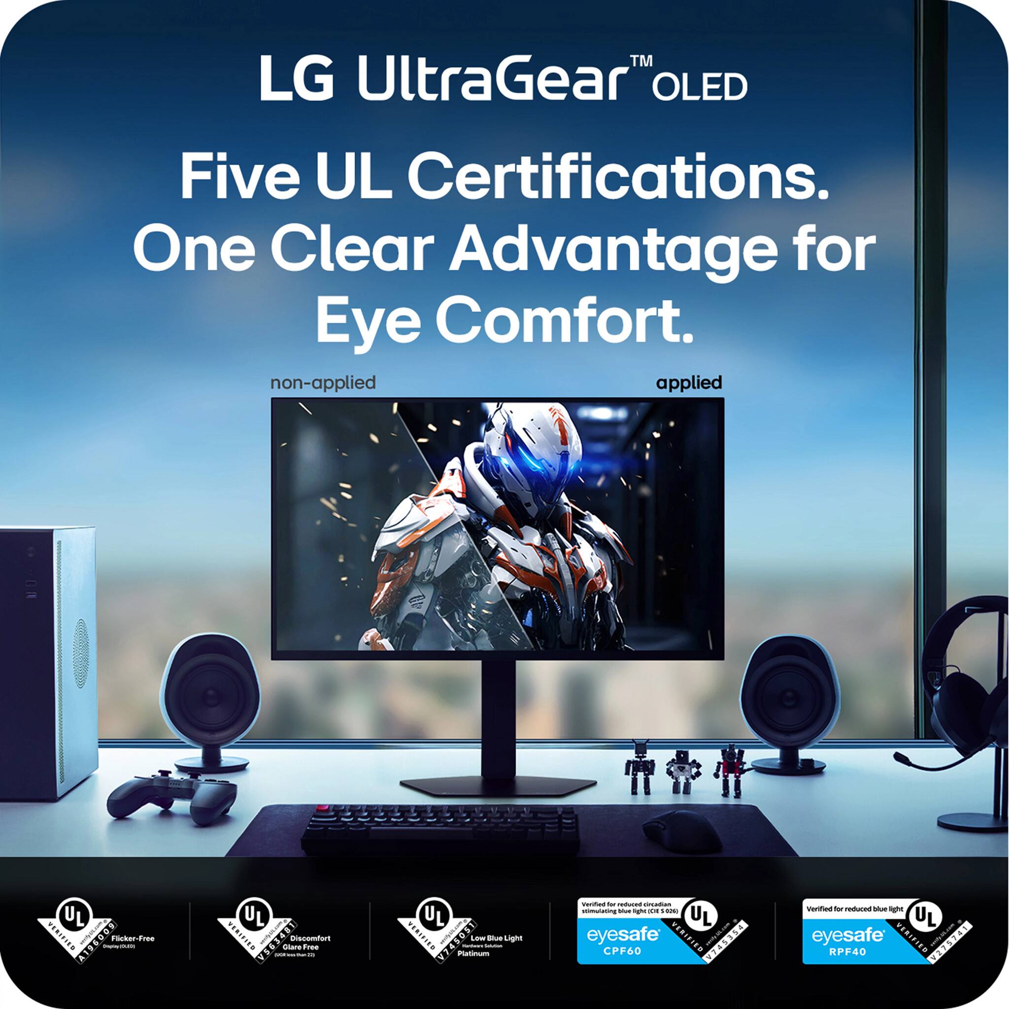 LG UltraGear™ OLED  
Five UL Certifications.  
One Clear Advantage for Eye Comfort.  

non-applied  
applied  

UL Flicker-Free  
UL Discomfort Glare Free  
UL Low Blue Light Platinum  
eyesafe® CPF60  
eyesafe® RPF40