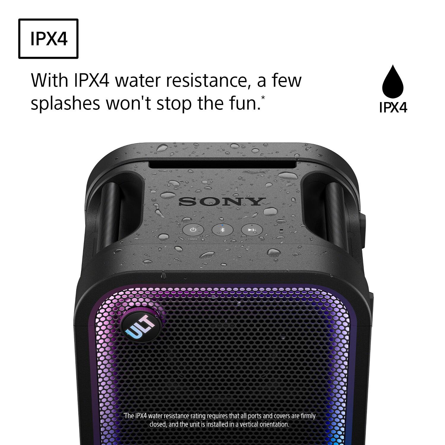 IPX4

With IPX4 water resistance, a few splashes won't stop the fun.*

IPX4

SONY

ULT

The IPX4 water resistance rating requires that all ports and covers are firmly closed, and the unit is installed in a vertical orientation.