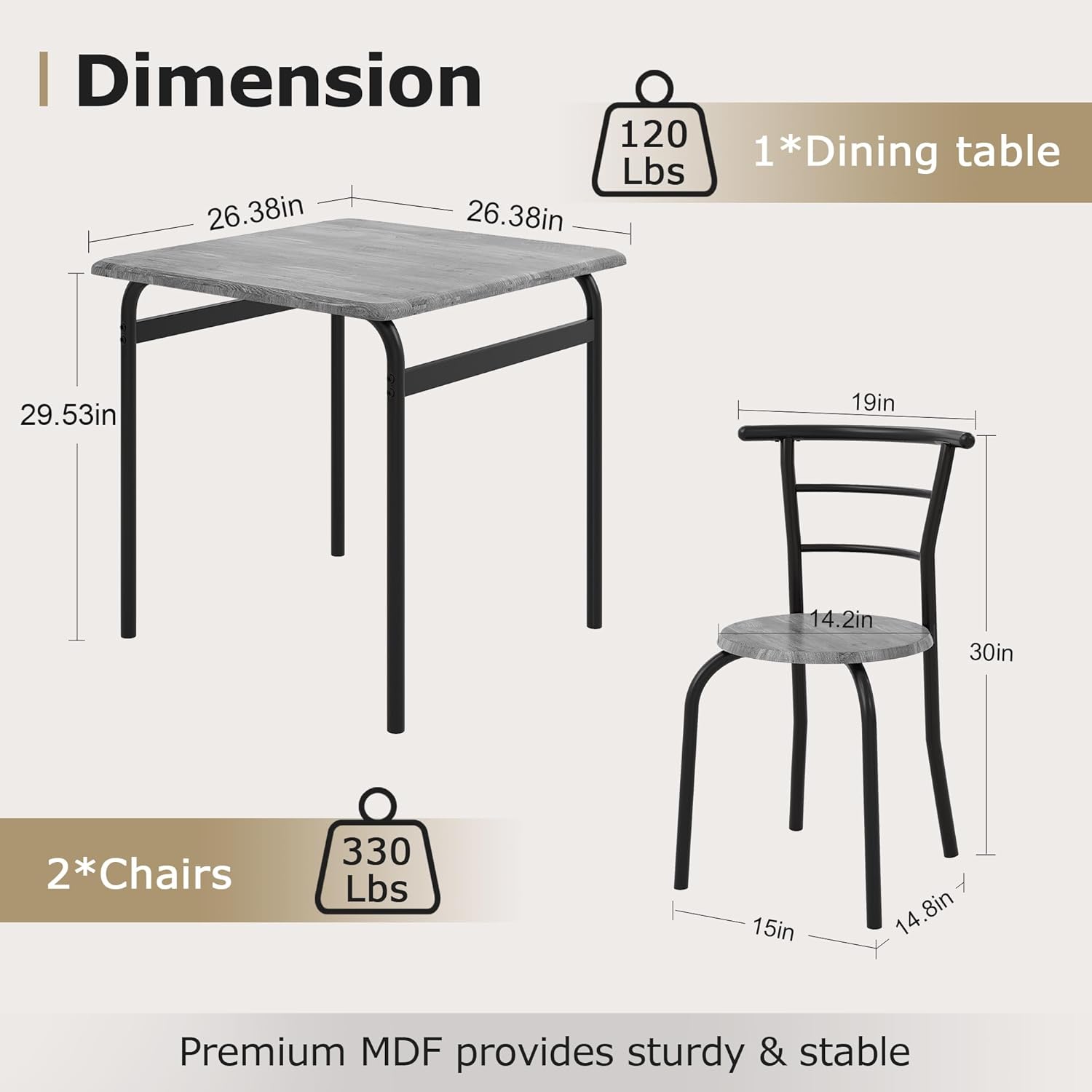 **Dimension**

- **1*Dining table**
  - Weight: 120 Lbs
  - Dimensions: 26.38in x 26.38in x 29.53in

- **2*Chairs**
  - Weight: 330 Lbs
  - Dimensions: 19in x 14.2in x 30in (seat: 15in x 14.8in)

Premium MDF provides sturdy & stable