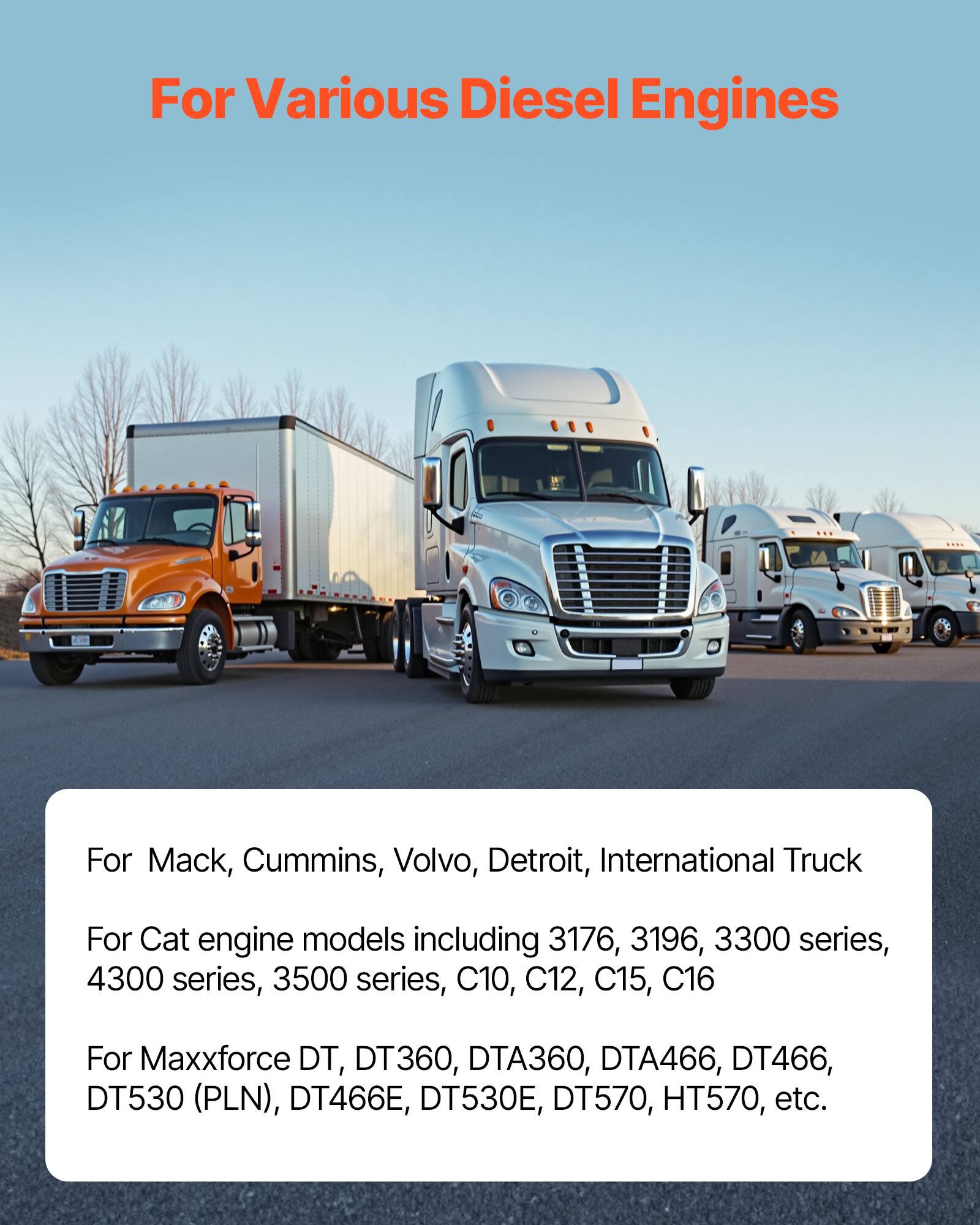 For Various Diesel Engines

For Mack, Cummins, Volvo, Detroit, International Truck

For Cat engine models including 3176, 3196, 3300 series, 4300 series, 3500 series, C10, C12, C15, C16

For Maxxforce DT, DT360, DTA360, DTA466, DT466, DT530 (PLN), DT466E, DT530E, DT570, HT570, etc.