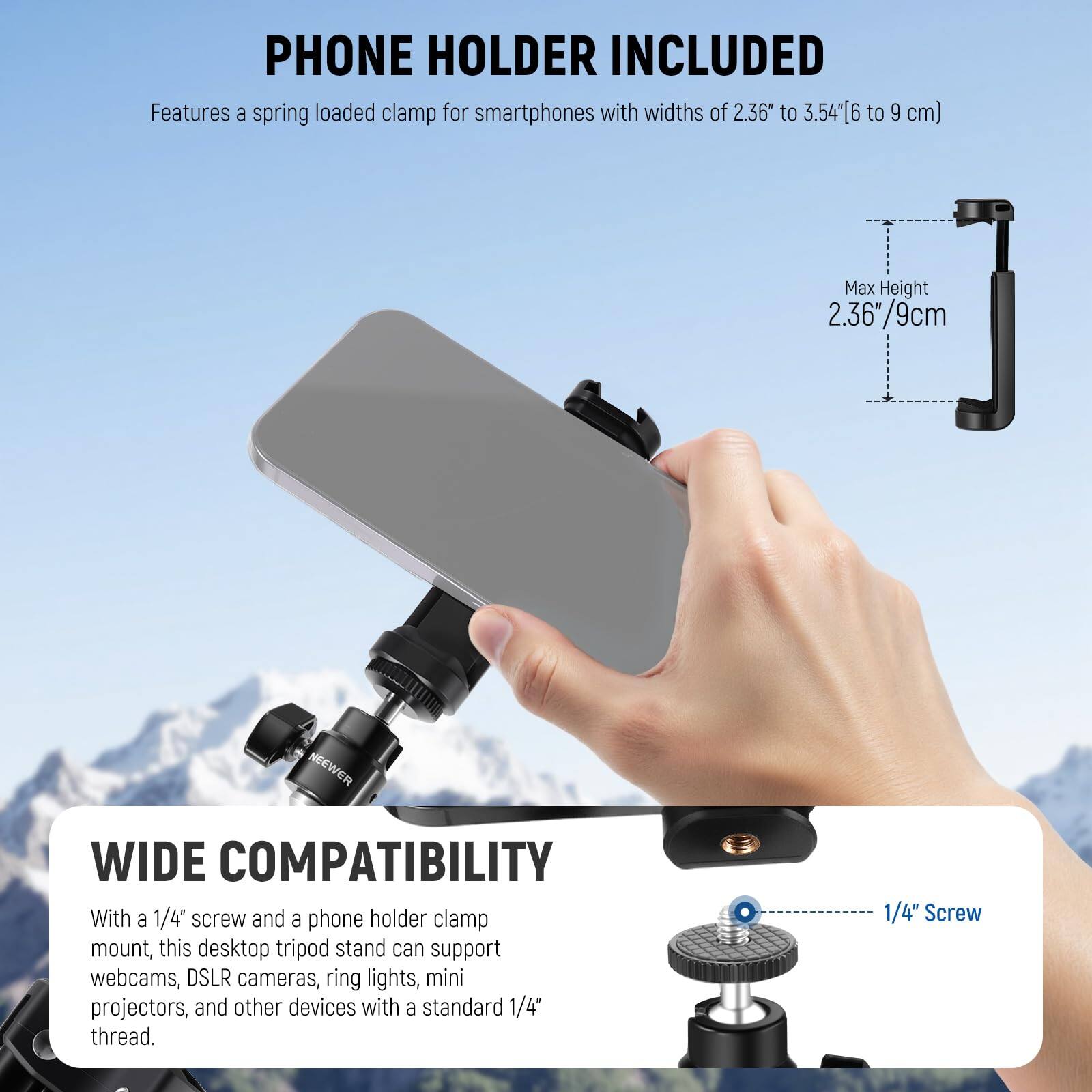 PHONE HOLDER INCLUDED  
Features a spring loaded clamp for smartphones with widths of 2.36" to 3.54" (6 to 9 cm)  
Max Height 2.36"/9cm  

WIDE COMPATIBILITY  
With a 1/4" screw and a phone holder clamp mount, this desktop tripod stand can support webcams, DSLR cameras, ring lights, mini projectors, and other devices with a standard 1/4" thread.  
1/4" Screw