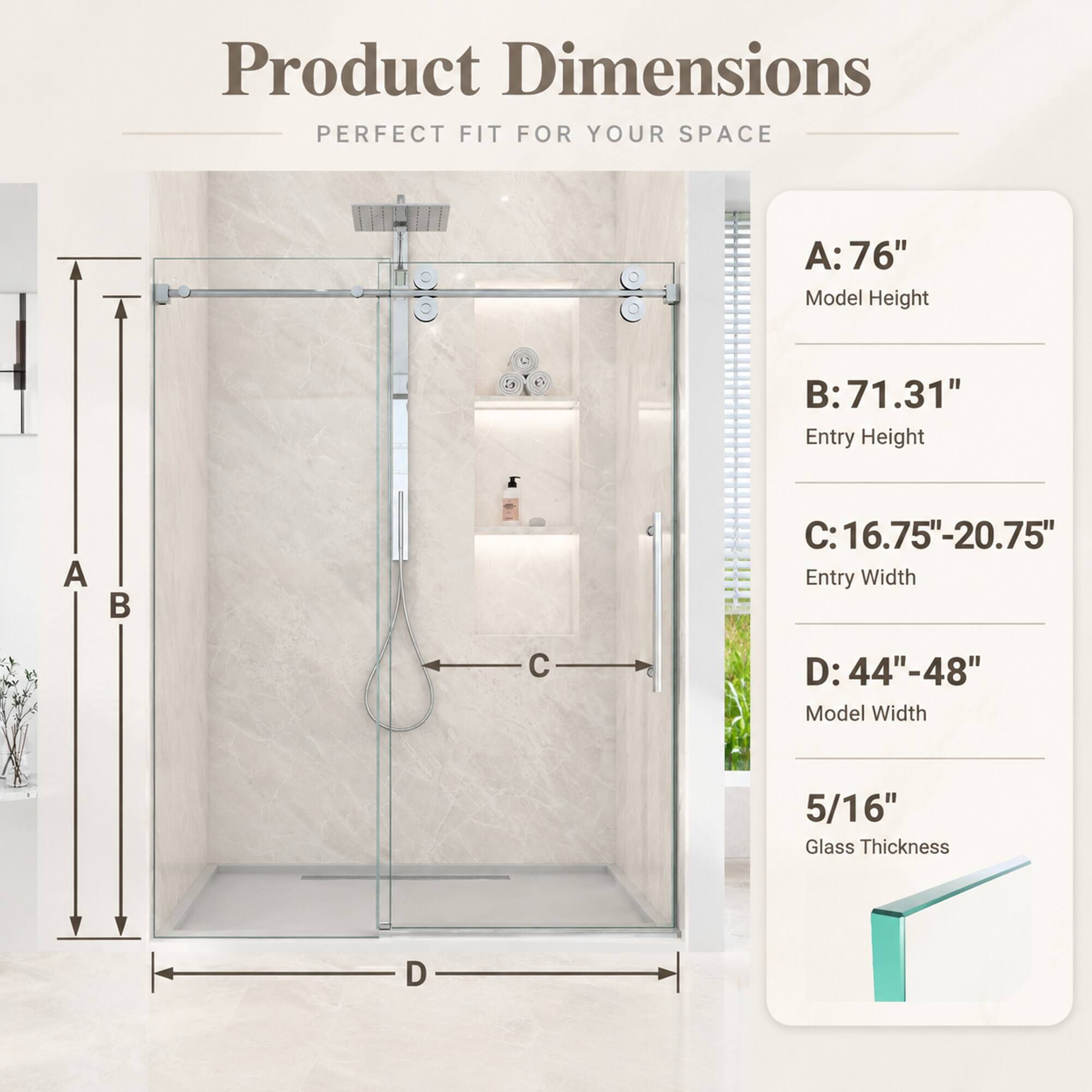 Product Dimensions: PERFECT FIT FOR YOUR SPACE

A: 76" Model Height
B: 71.31" Entry Height
C: 16.75"-20.75" Entry Width
D: 44"-48" Model Width
5/16" Glass Thickness