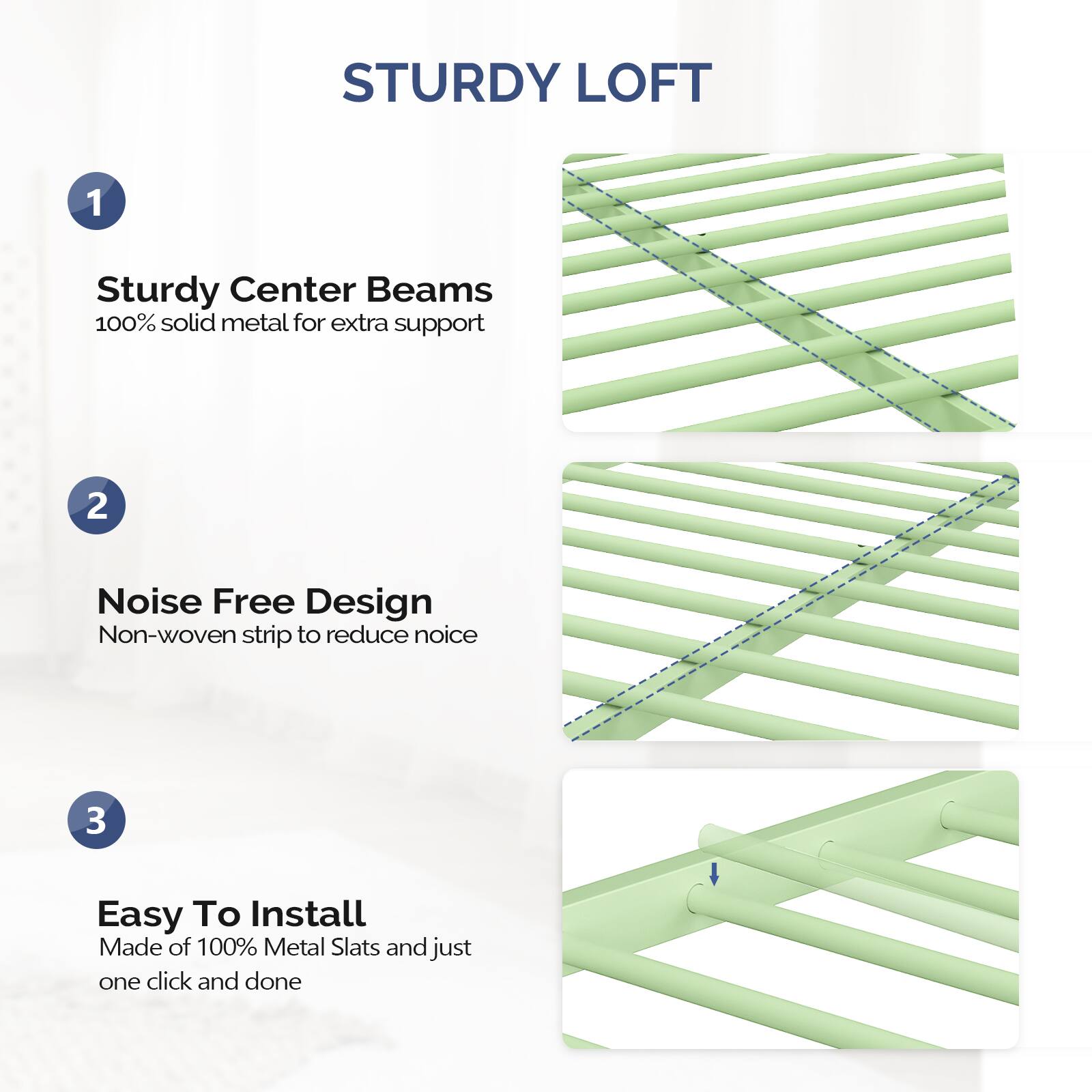 STURDY LOFT

1. Sturdy Center Beams  
   100% solid metal for extra support

2. Noise Free Design  
   Non-woven strip to reduce noise

3. Easy To Install  
   Made of 100% Metal Slats and just one click and done