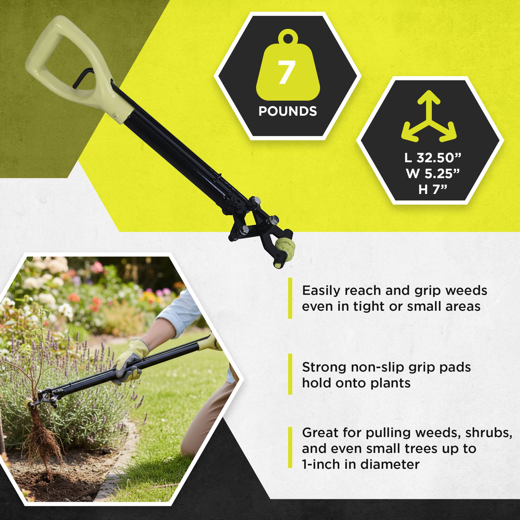 7 POUNDS  
L 32.50" W 5.25" H 7"  

Easily reach and grip weeds even in tight or small areas  
Strong non-slip grip pads hold onto plants  
Great for pulling weeds, shrubs, and even small trees up to 1-inch in diameter