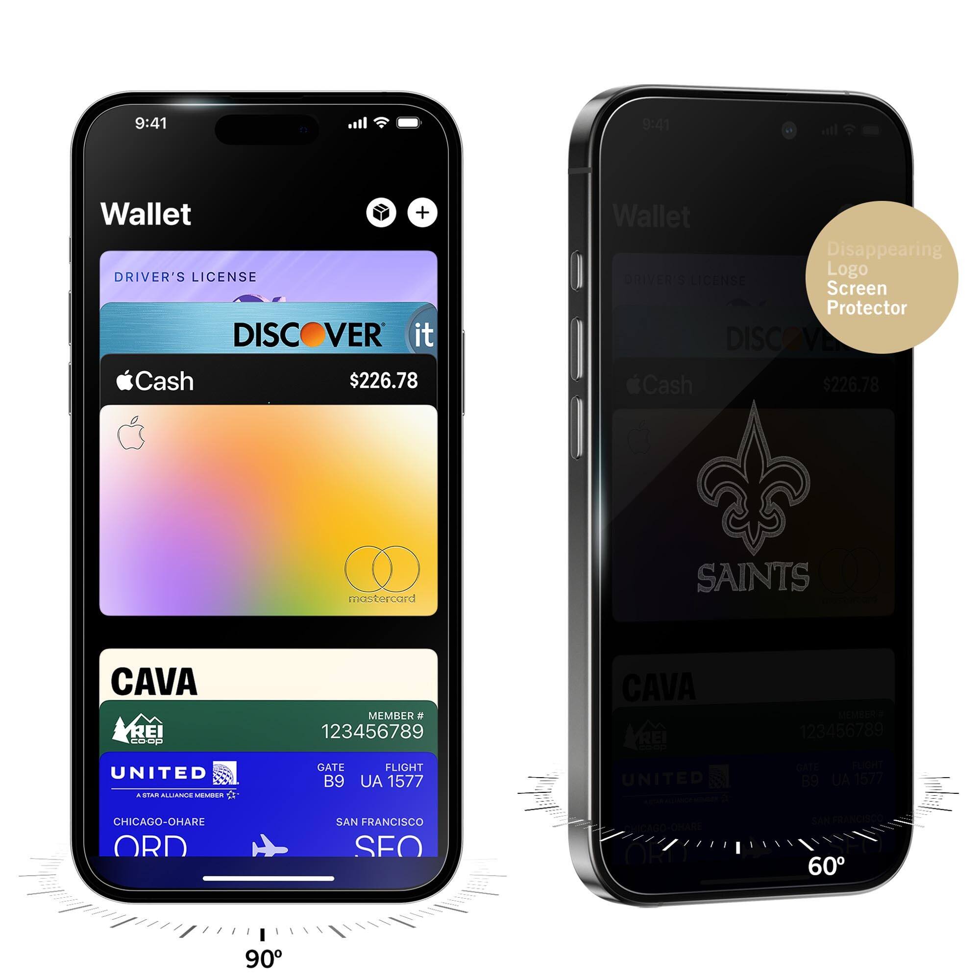 9:41  
Wallet  
DRIVER'S LICENSE  
DISCOVER it  
Cash $226.78  
CAVA  
MEMBER # 123456789  
GATE B9  
FLIGHT UA 1577  
CHICAGO-O'HARE ORD  
SAN FRANCISCO SFO  

9:41  
Wallet  
DRIVER'S LICENSE  
DISCOVER it  
Cash $226.78  
CAVA  
MEMBER # 123456789  
GATE B9  
FLIGHT UA 1577  
CHICAGO-O'HARE ORD  
SAN FRANCISCO SFO  

Disappearing Logo Screen Protector  
SAINTS