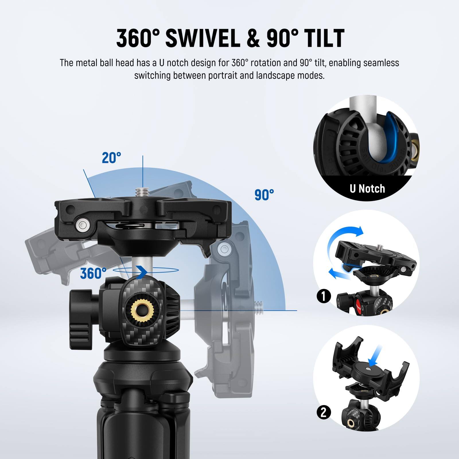 360° SWIVEL & 90° TILT

The metal ball head has a U notch design for 360° rotation and 90° tilt, enabling seamless switching between portrait and landscape modes.

20°

90°

360°

U Notch

1

2