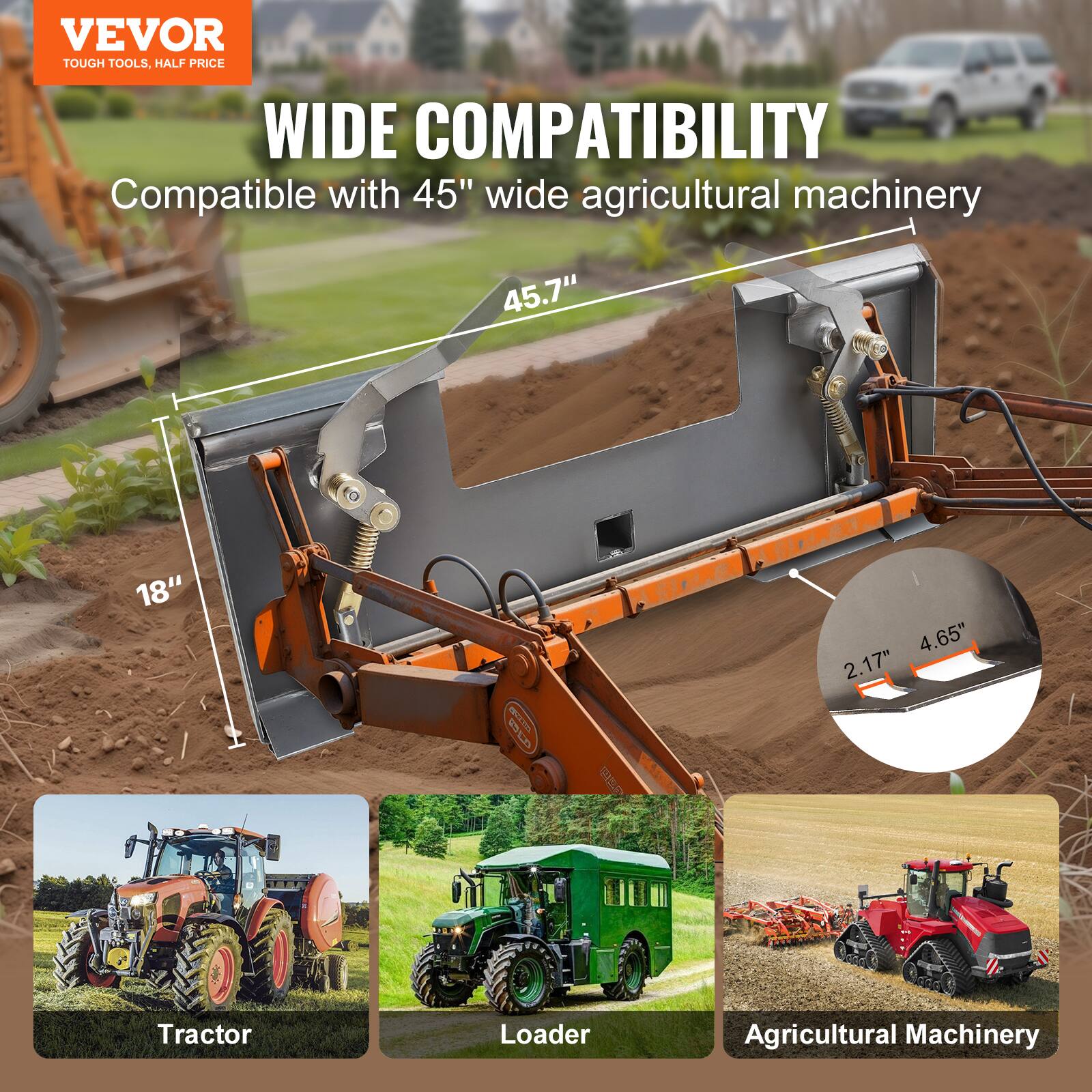 VEVOR TOUGH TOOLS, HALF PRICE

WIDE COMPATIBILITY

Compatible with 45" wide agricultural machinery

45.7"  
18"  
4.65"  
2.17"  

Tractor  
Loader  
Agricultural Machinery