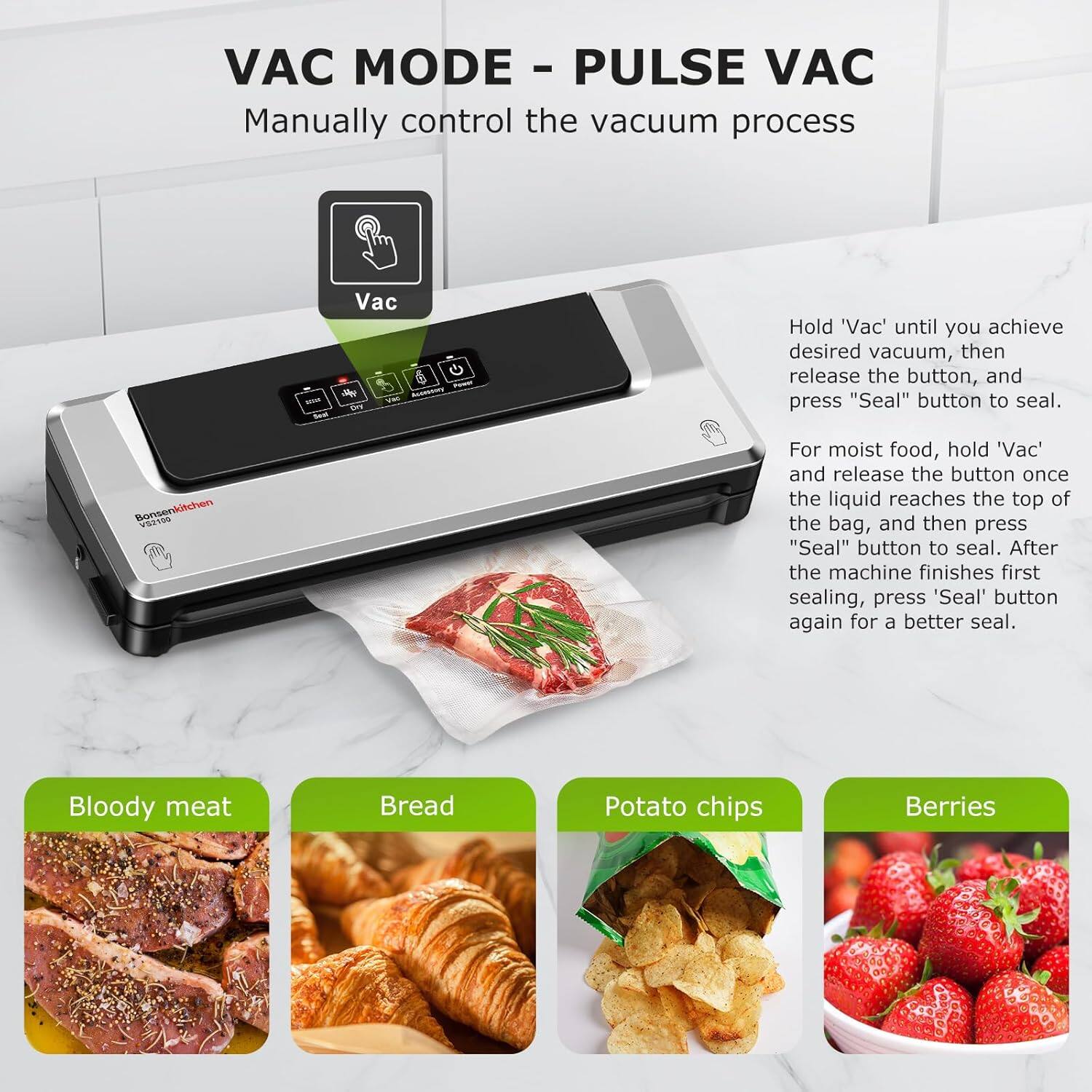 **VAC MODE - PULSE VAC**

Manually control the vacuum process

- Hold 'Vac' until you achieve desired vacuum, then release the button, and press "Seal" button to seal.
- For moist food, hold 'Vac' and release the button once the liquid reaches the top of the bag, and then press "Seal" button to seal. After the machine finishes first sealing, press 'Seal' button again for a better seal.

**Bonsenkitchen TOS**

- Bloody meat
- Bread
- Potato chips
- Berries