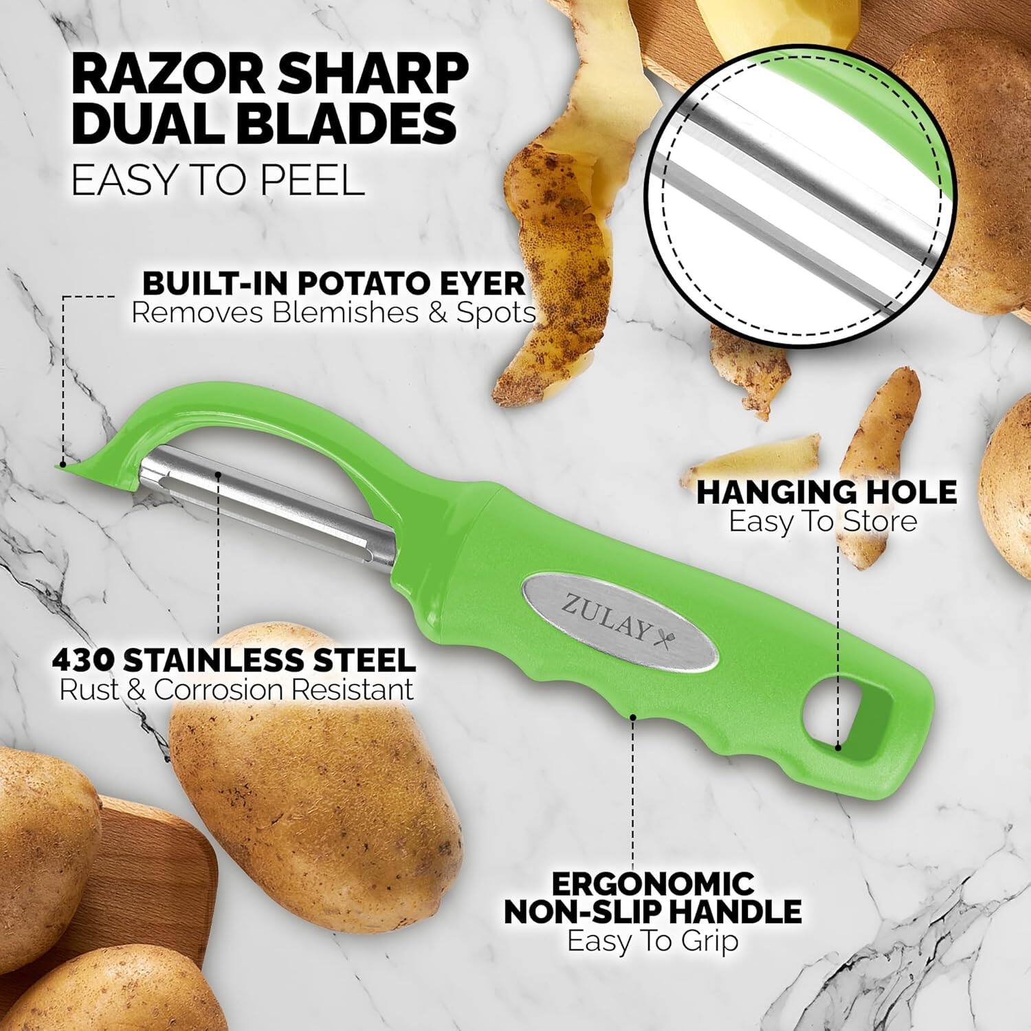 RAZOR SHARP DUAL BLADES
EASY TO PEEL
BUILT-IN POTATO EYER
Removes Blemishes & Spots
HANGING HOLE
Easy To Store
430 STAINLESS STEEL
Rust & Corrosion Resistant
ZULAYX
ERGONOMIC NON-SLIP HANDLE
Easy To Grip