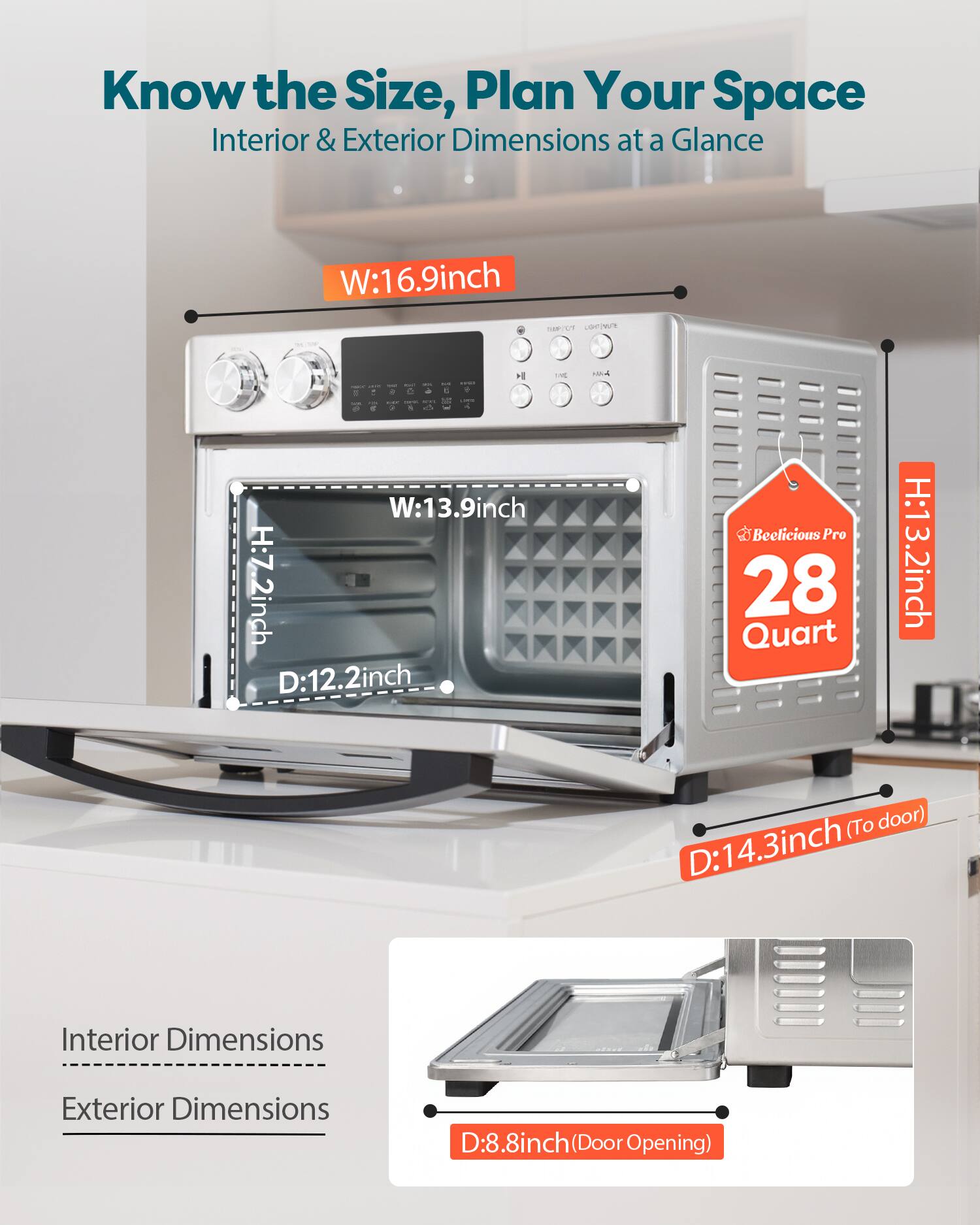 Know the Size, Plan Your Space  
Interior & Exterior Dimensions at a Glance  

W: 16.9 inch  
W: 13.9 inch  
H: 7.2 inch  
D: 12.2 inch  

Beelicious Pro 28 Quart  
H: 13.2 inch (To door)  
D: 14.3 inch  

Interior Dimensions  
Exterior Dimensions  

D: 8.8 inch (Door Opening)