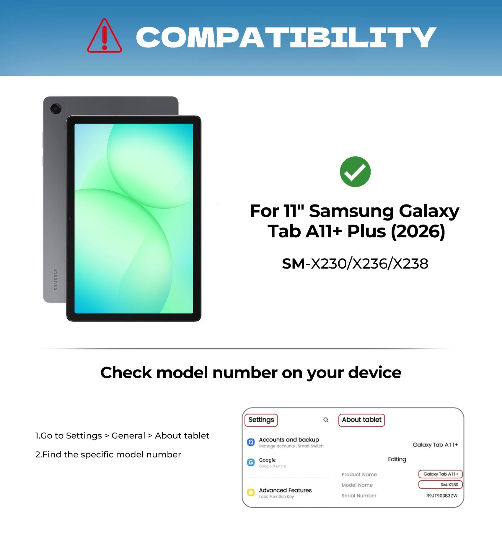 COMPATIBILITY

For 11" Samsung Galaxy Tab A11+ Plus (2026)  
SM-X230/X236/X238

Check model number on your device

1. Go to Settings > General > About tablet  
2. Find the specific model number

Accounts and backup  
Manage accounts, Smart Switch  
Google  
Editing  
Advanced Features  
Labs Function Key

Product Name  
Model Name  
Serial Number