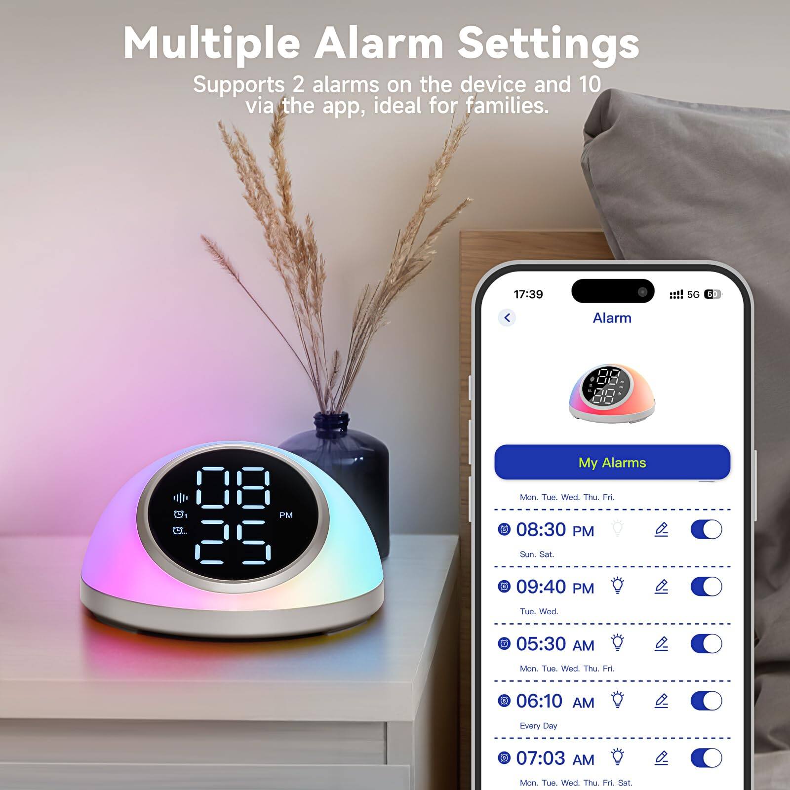 Multiple Alarm Settings  
Supports 2 alarms on the device and 10 via the app, ideal for families.

My Alarms  
Mon. Tue. Wed. Thu. Fri.  
08:30 PM  
Sun. Sat.  
09:40 PM  
Tue. Wed.  
05:30 AM  
Mon. Tue. Wed. Thu. Fri.  
06:10 AM  
Every Day  
07:03 AM  
Mon. Tue. Wed. Thu. Fri. Sat.