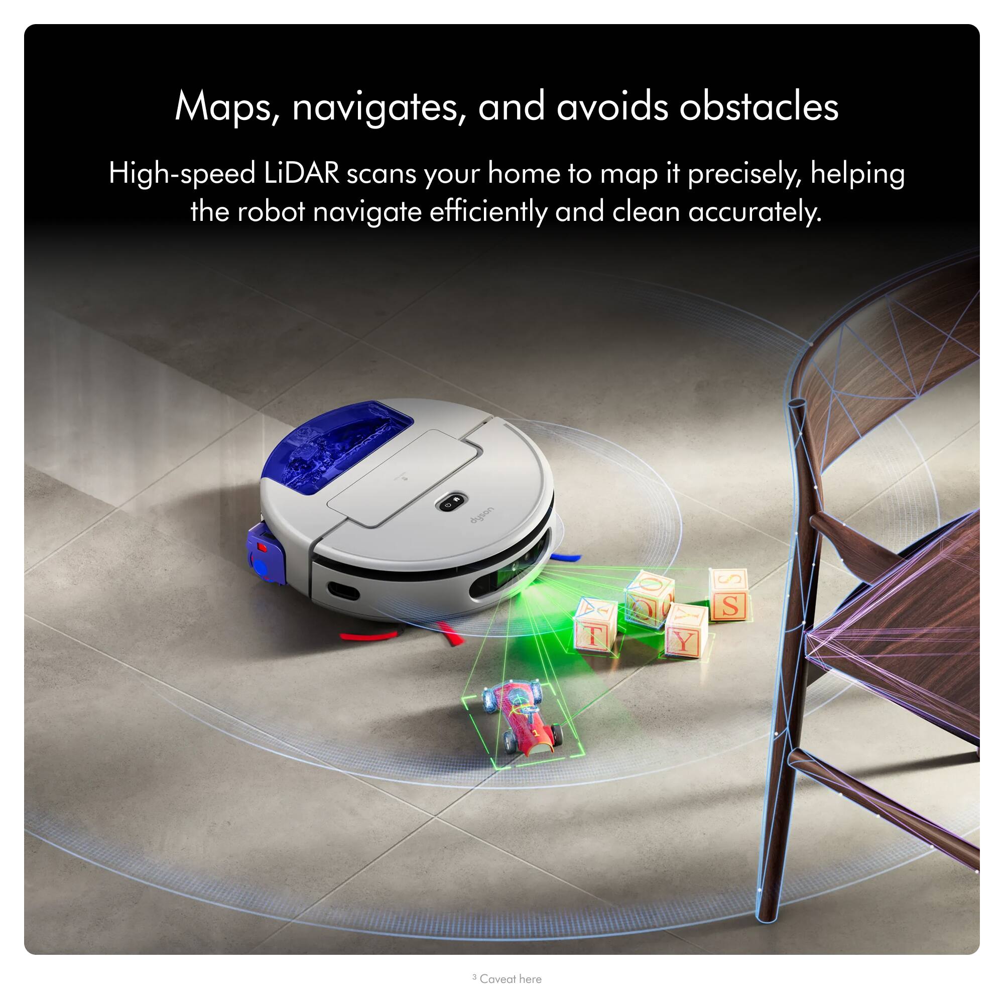 Maps, navigates, and avoids obstacles

High-speed LiDAR scans your home to map it precisely, helping the robot navigate efficiently and clean accurately.