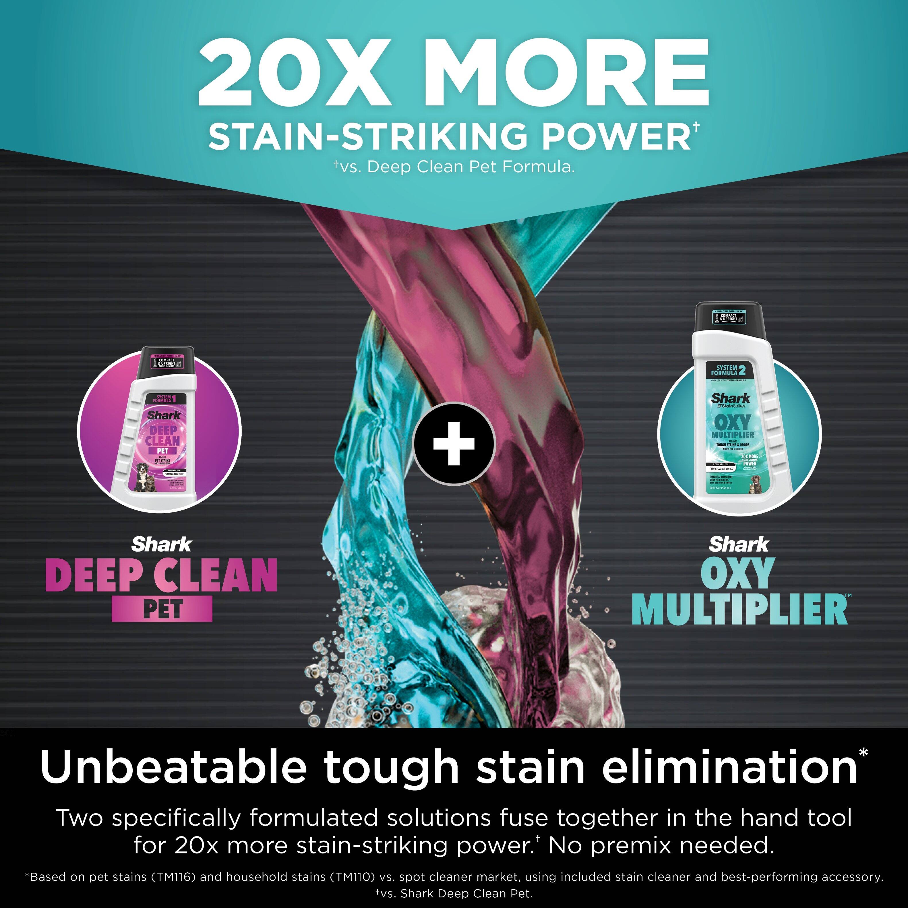 20X MORE STAIN-STRIKING POWER. Deep Clean Pet Formula. Unbeatable tough stain elimination. Two specifically formulated solutions fuse together in the hand tool for 20x more stain-striking power. No premix needed. Based on pet stains (TM116) and household stains (TM110) vs. spot cleaner market, using included stain cleaner and best-performing accessory. Shark Deep Clean Pet.