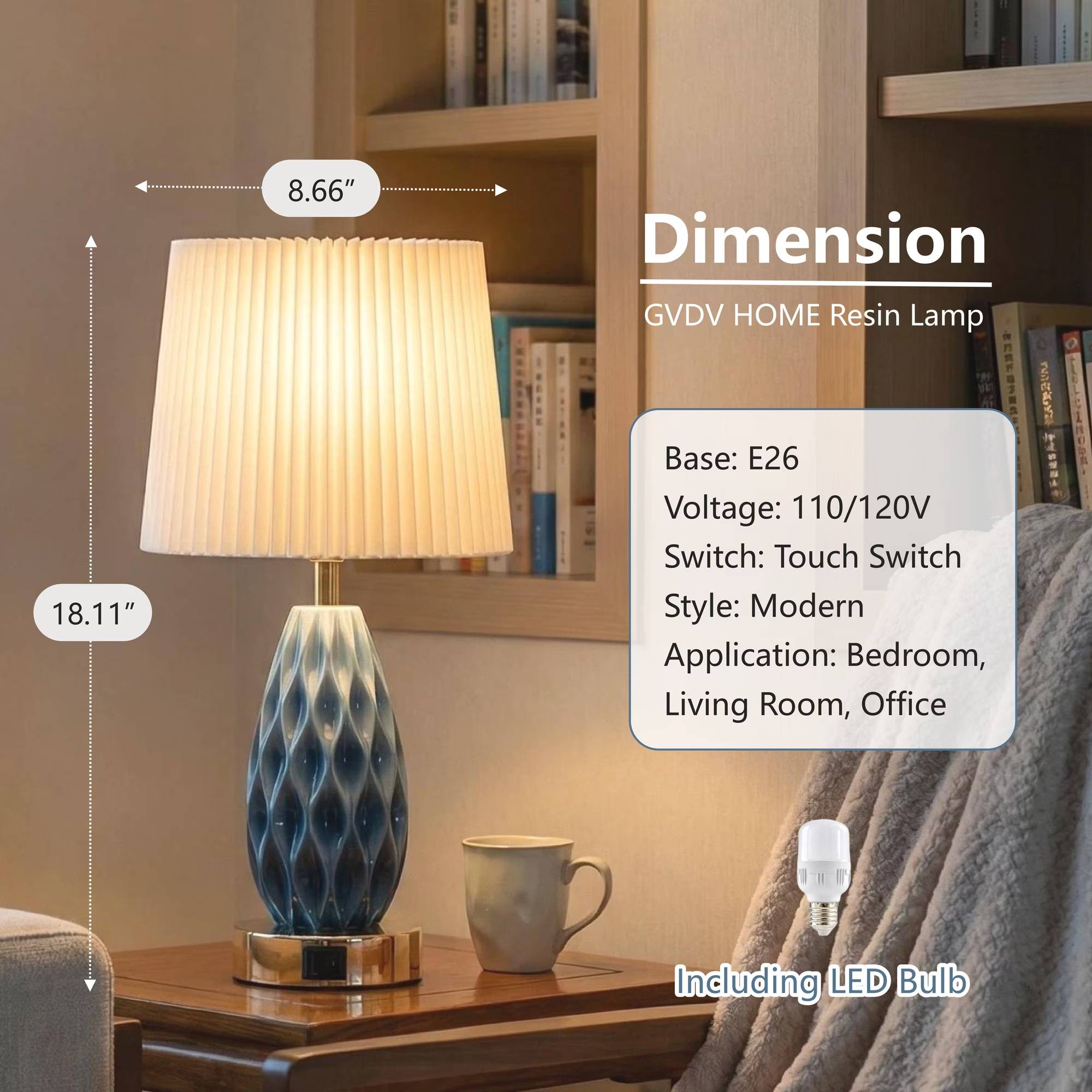 8.66"  
Dimension GVDV HOME Resin Lamp  
18.11"  
Base: E26  
Voltage: 110/120V  
Switch: Touch Switch  
Style: Modern  
Application: Bedroom, Living Room, Office  
Including LED Bulb