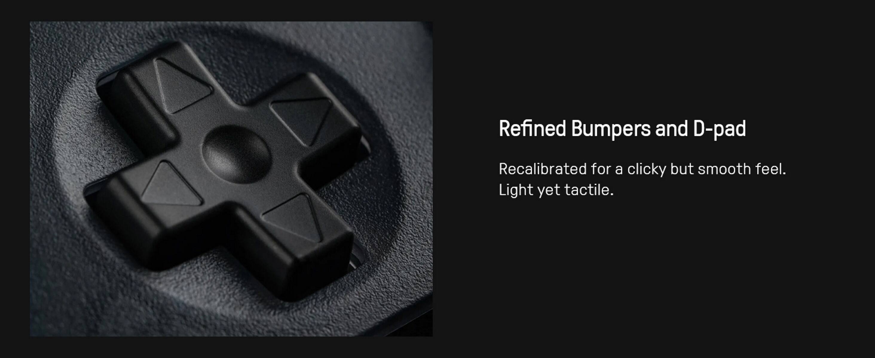 Refined Bumpers and D-pad  
Recalibrated for a clicky but smooth feel.  
Light yet tactile.