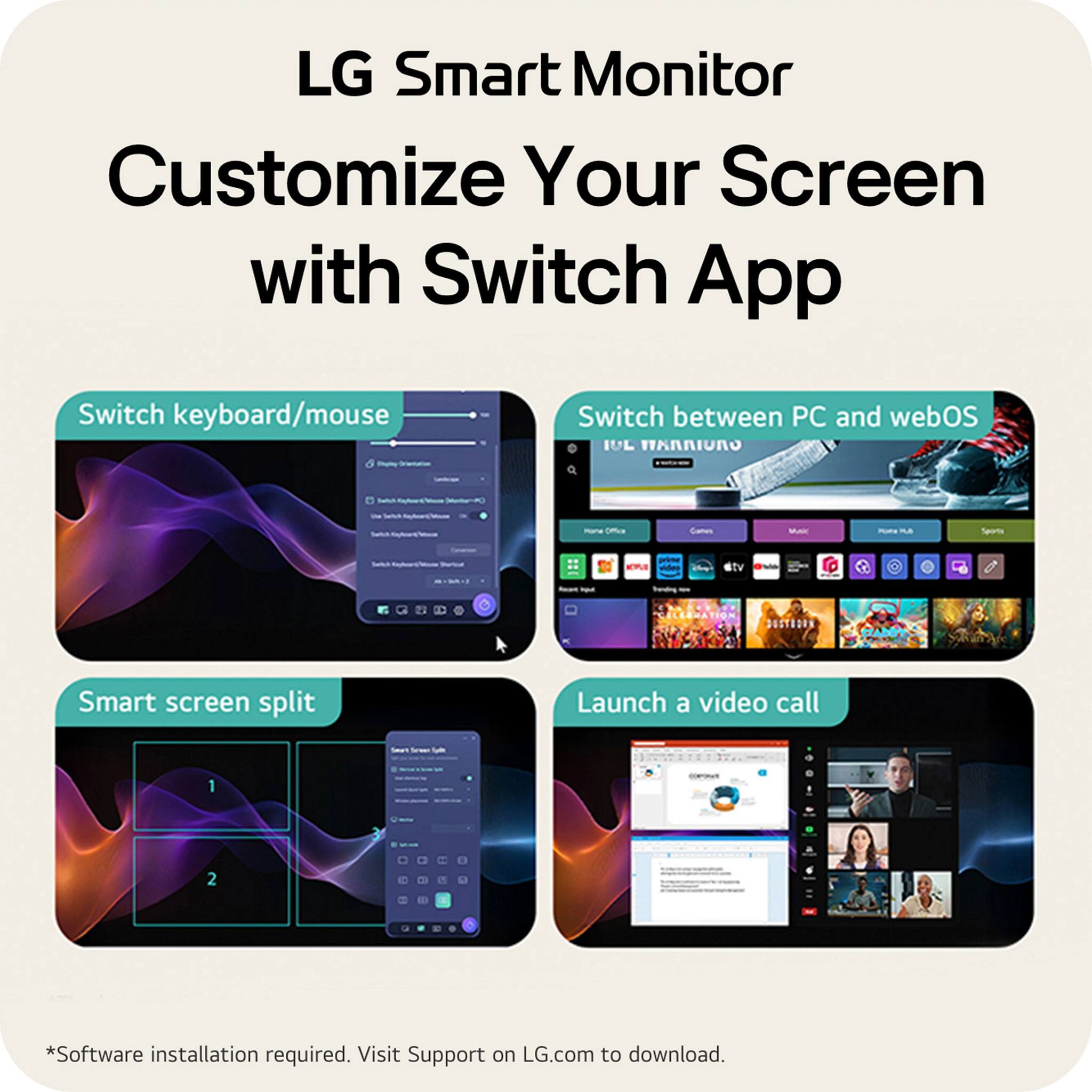 LG Smart Monitor  
Customize Your Screen with Switch App  

Switch keyboard/mouse  

Switch between PC and webOS  

Smart screen split  

Launch a video call  

*Software installation required. Visit Support on LG.com to download.