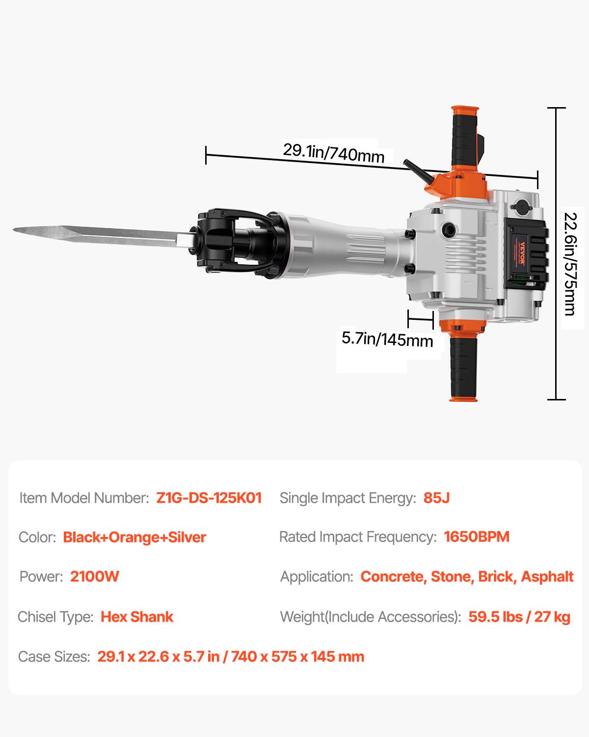 29.1in/740mm  
5.7in/145mm  
22.6in/575mm  

VEVOR  

Item Model Number: Z1G-DS-125K01  
Single Impact Energy: 85J  
Color: Black+Orange+Silver  
Rated Impact Frequency: 1650BPM  
Power: 2100W  
Application: Concrete, Stone, Brick, Asphalt  
Chisel Type: Hex Shank  
Weight(Include Accessories): 59.5 lbs / 27 kg  
Case Sizes: 29.1 x 22.6 x 5.7 in / 740 x 575 x 145 mm