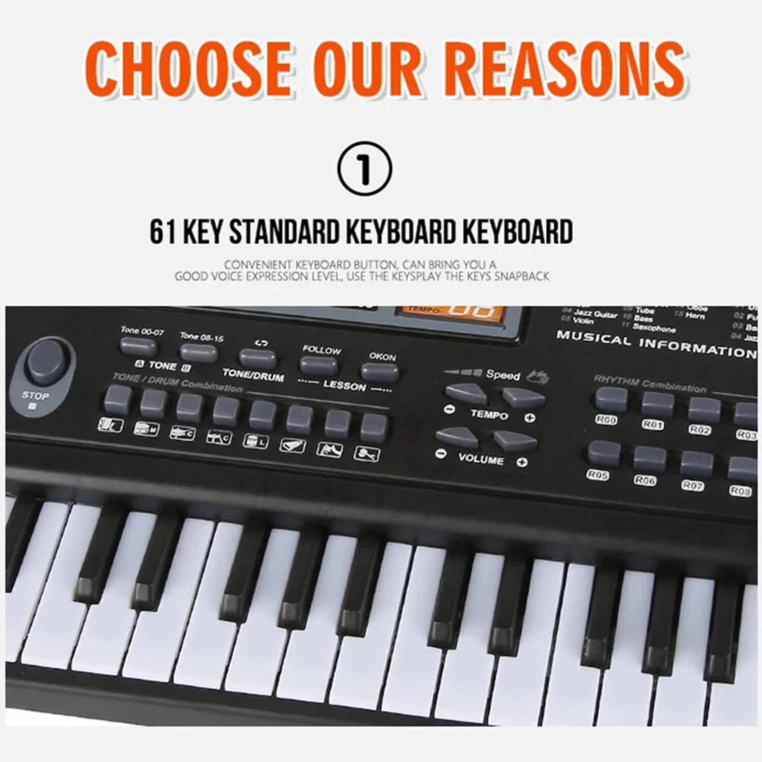 CHOOSE OUR REASONS

1. 61 KEY STANDARD KEYBOARD  
   CONVENIENT KEYBOARD BUTTON, CAN BRING YOU A GOOD VOICE EXPRESSION LEVEL, USE THE KEYSPLAY THE KEYS SNAPBACK

   - TONE 00-07
   - TONE 08-15
   - TONE/DRUM
   - TONE/DRUM Combination
   - RHYTHM Combination
   - LESSON
   - TEMPO
   - SPEED
   - VOLUME
   - R01
   - R02
   - R03
   - R04
   - R05
   - R06
   - R07
   - R08
   - FOLLOW
   - OKON
   - STOP