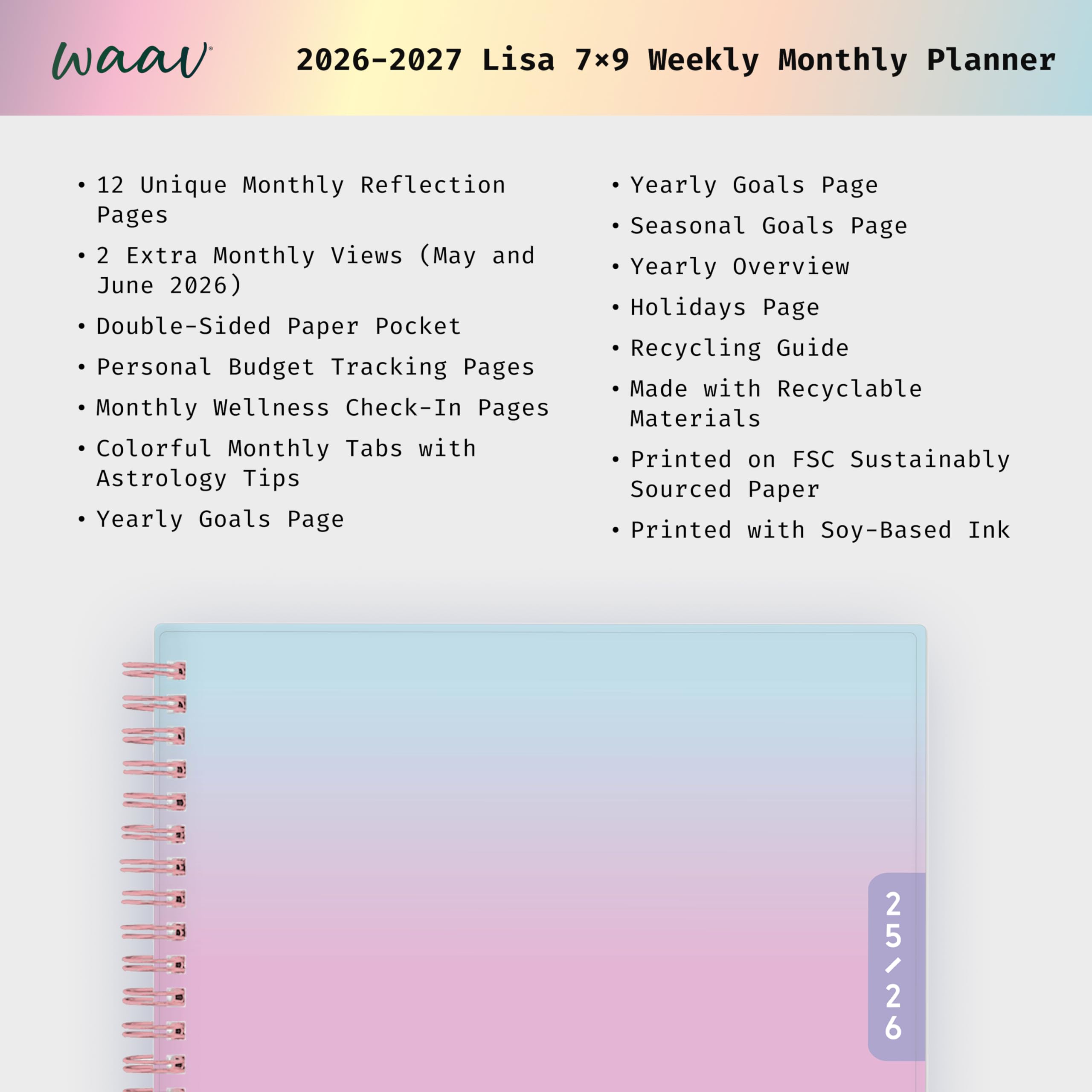 waav 2026-2027 Lisa 7x9 Weekly Monthly Planner

12 Unique Monthly Reflection Pages  
2 Extra Monthly Views (May and June 2026)  
Double-Sided Paper Pocket  
Personal Budget Tracking Pages  
Monthly Wellness Check-In Pages  
Colorful Monthly Tabs with Astrology Tips  
Yearly Goals Page  
Yearly Goals Page  
Seasonal Goals Page  
Yearly Overview  
Holidays Page  
Recycling Guide  
Made with Recyclable Materials  
Printed on FSC Sustainably Sourced Paper  
Printed with Soy-Based Ink