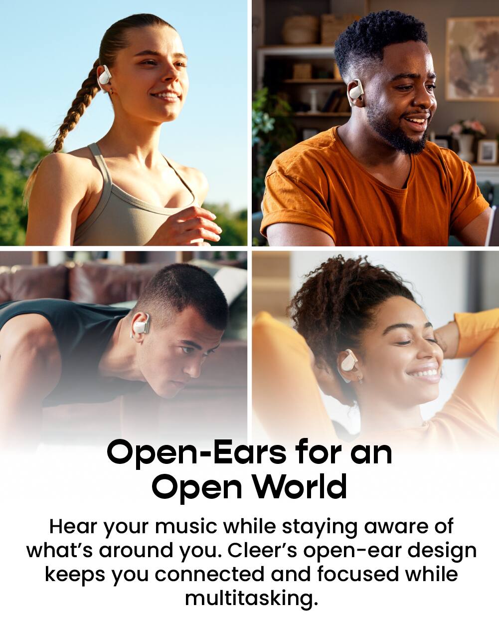 Open-Ears for an Open World

Hear your music while staying aware of what's around you. Cleer's open-ear design keeps you connected and focused while multitasking.
