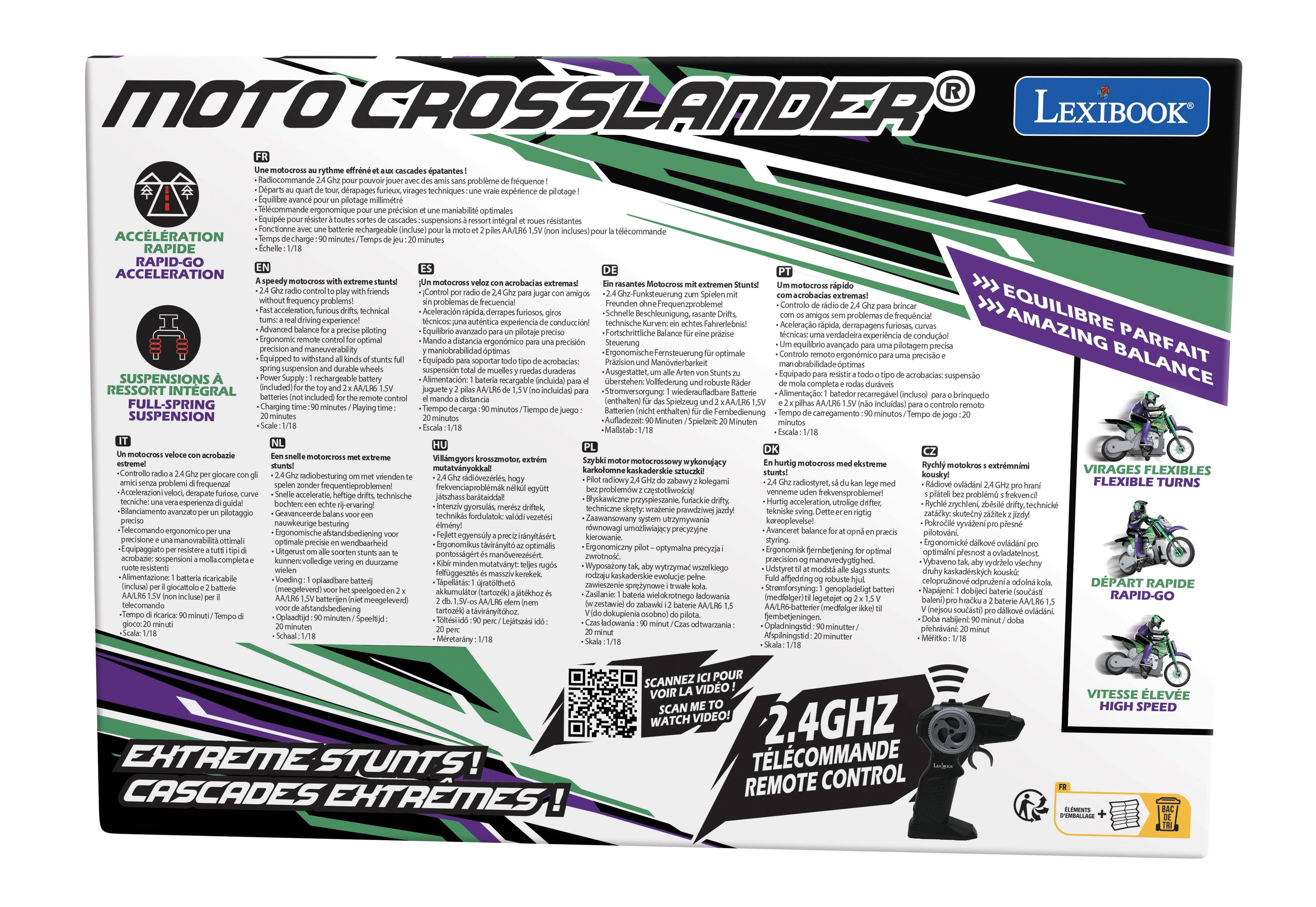 LEXIBOOK

MOTO CROSSLANDER

ACCELERATION RAPIDE
Rapid-Go Acceleration

SUSPENSIONS À RESSORT INTÉGRAL
Full-Spring Suspension

ÉQUILIBRE PARFAIT
Amazing Balance

VIRAGES FLEXIBLES
Flexible Turns

DÉPART RAPIDE
Rapid-Go

VITESSES ÉLEVÉE
High Speed

EXTREME STUNT
Cascades Extremes!

2.4GHz TELECOMMANDE
Remote Control

FR
EN
DE
IT
PL
NL
HU
PT
DK

Une au Callo posar pouvoir jouer Départs quart know, funeux, Equilibre EXPAAT sin plotage des de vrale RAPIDE RAPID-GO Equipe EXPLAY rsister toutes batterie pour minutes 1 SUSPENSIONS RESSORT SUSPENSION speedy with velox sun play friench per radio Ghz para without Fact technical demapes furiosos, giros ums: de Advanced balance for piloting preciso Ergonomic remote for optimal distancia ergonmico para precision and optimas to stures full Equipado para soportar spring muelles Supply battery