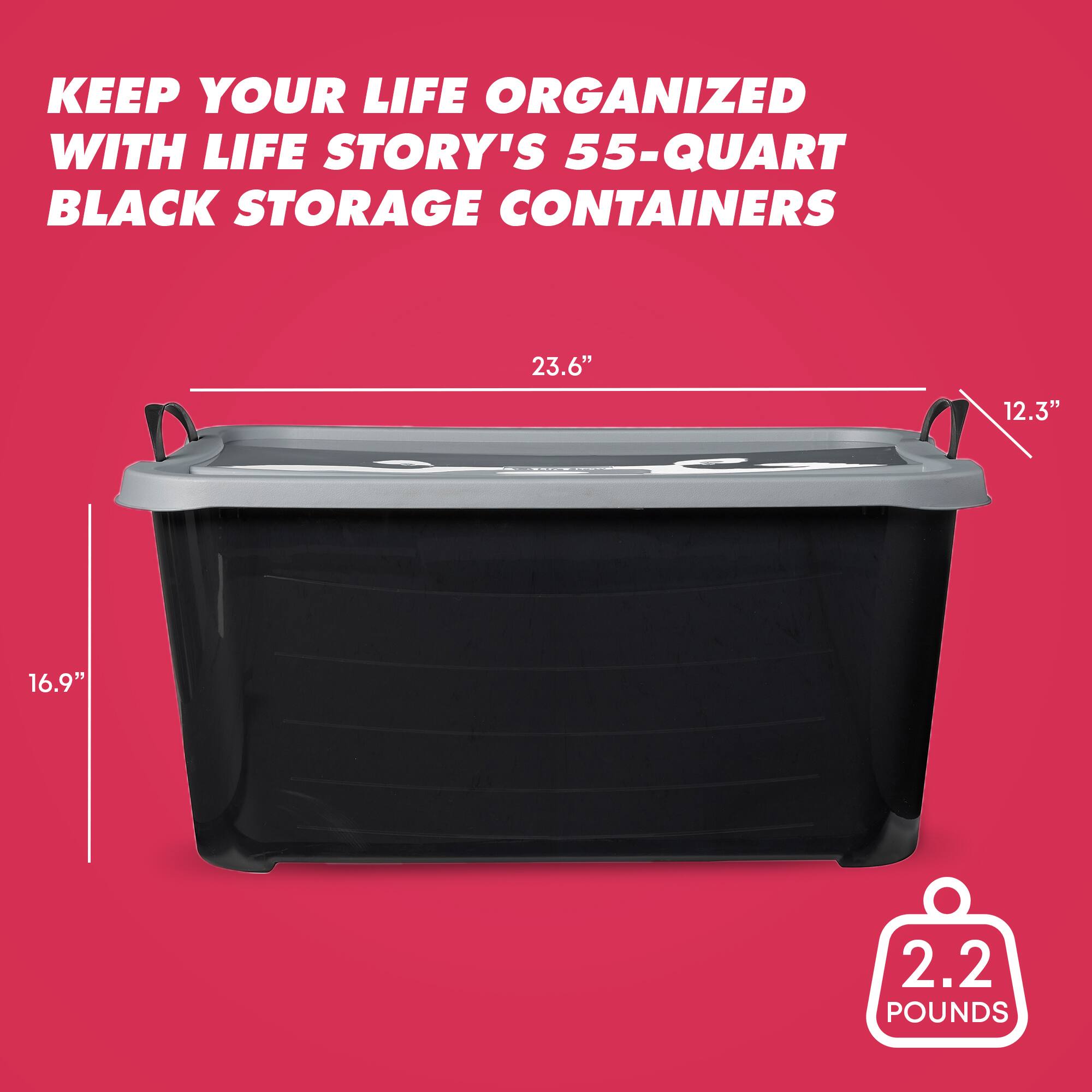 KEEP YOUR LIFE ORGANIZED WITH LIFE STORY'S 55-QUART BLACK STORAGE CONTAINERS

23.6" x 12.3" x 16.9"

2.2 POUNDS