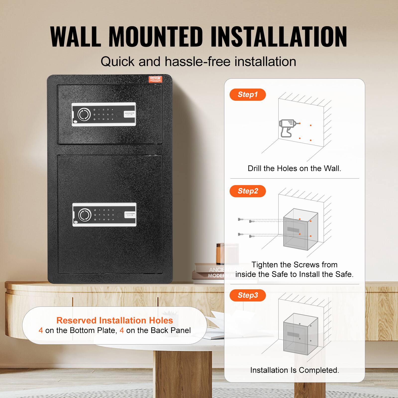 WALL MOUNTED INSTALLATION Quick and hassle-free installation

VEWB DA
Step1: Drill the Holes on the Wall.
Step2: Tighten the Screws from inside the Safe to Install the Safe.
Step3: Reserved Installation Holes 4 on the Bottom Plate, 4 on the Back Panel
Installation Is Completed.