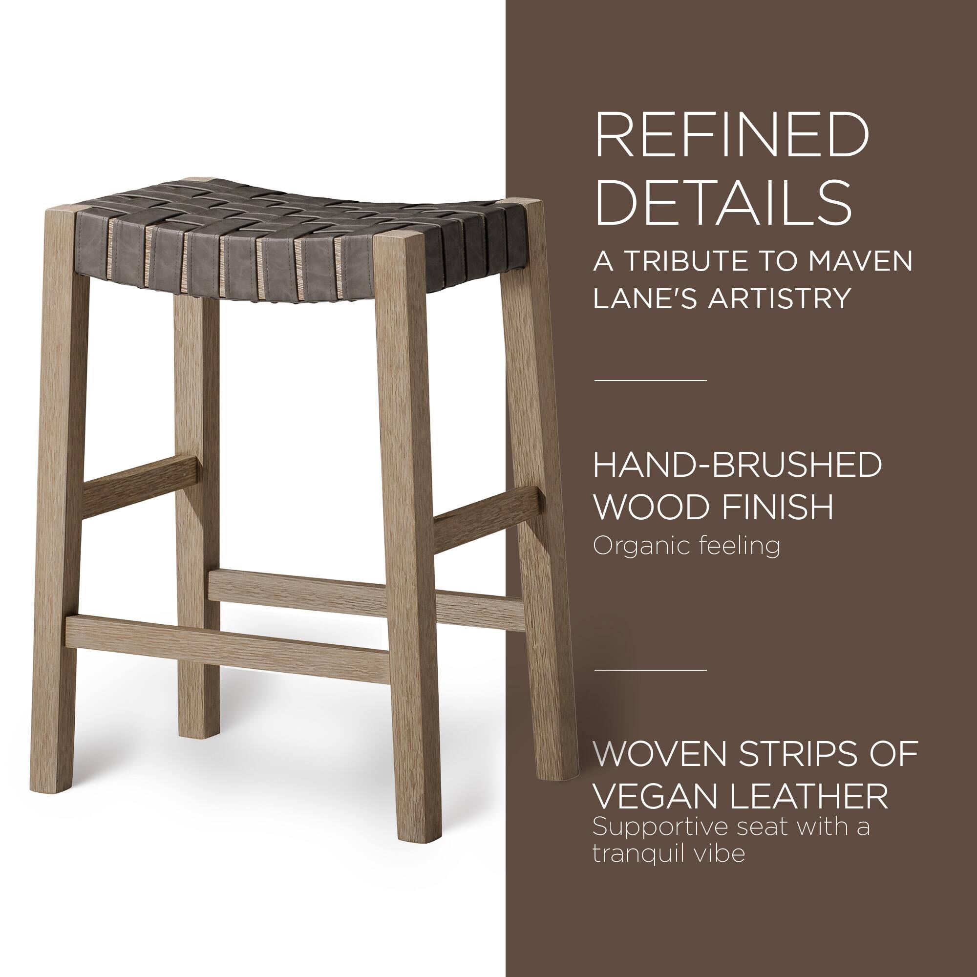 REFINED DETAILS  
A TRIBUTE TO MAVEN LANE'S ARTISTRY  

HAND-BRUSHED WOOD FINISH  
Organic feeling  

WOVEN STRIPS OF VEGAN LEATHER  
Supportive seat with a tranquil vibe