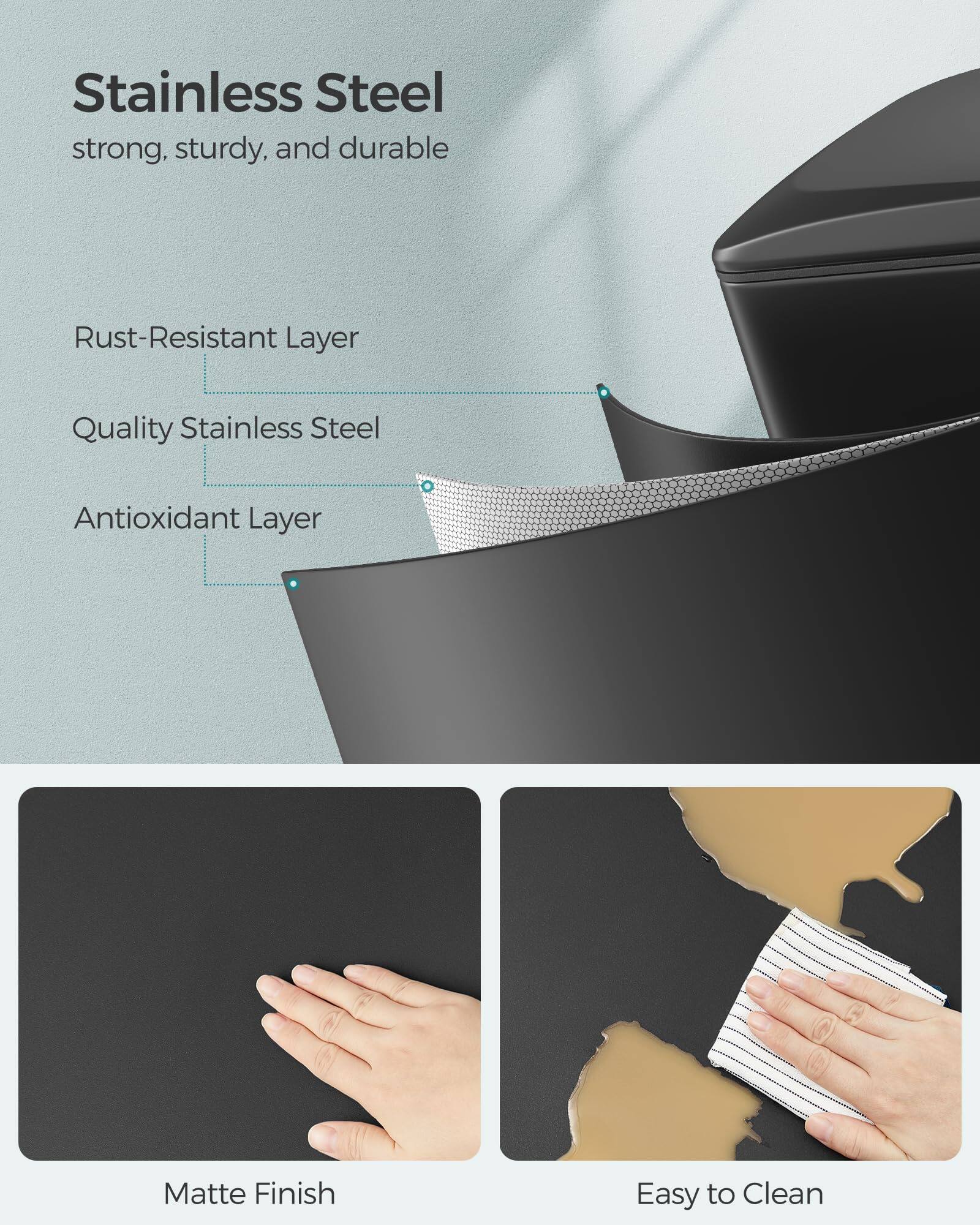 Stainless Steel  
strong, sturdy, and durable  

Rust-Resistant Layer  
Quality Stainless Steel  
Antioxidant Layer  

Matte Finish  
Easy to Clean