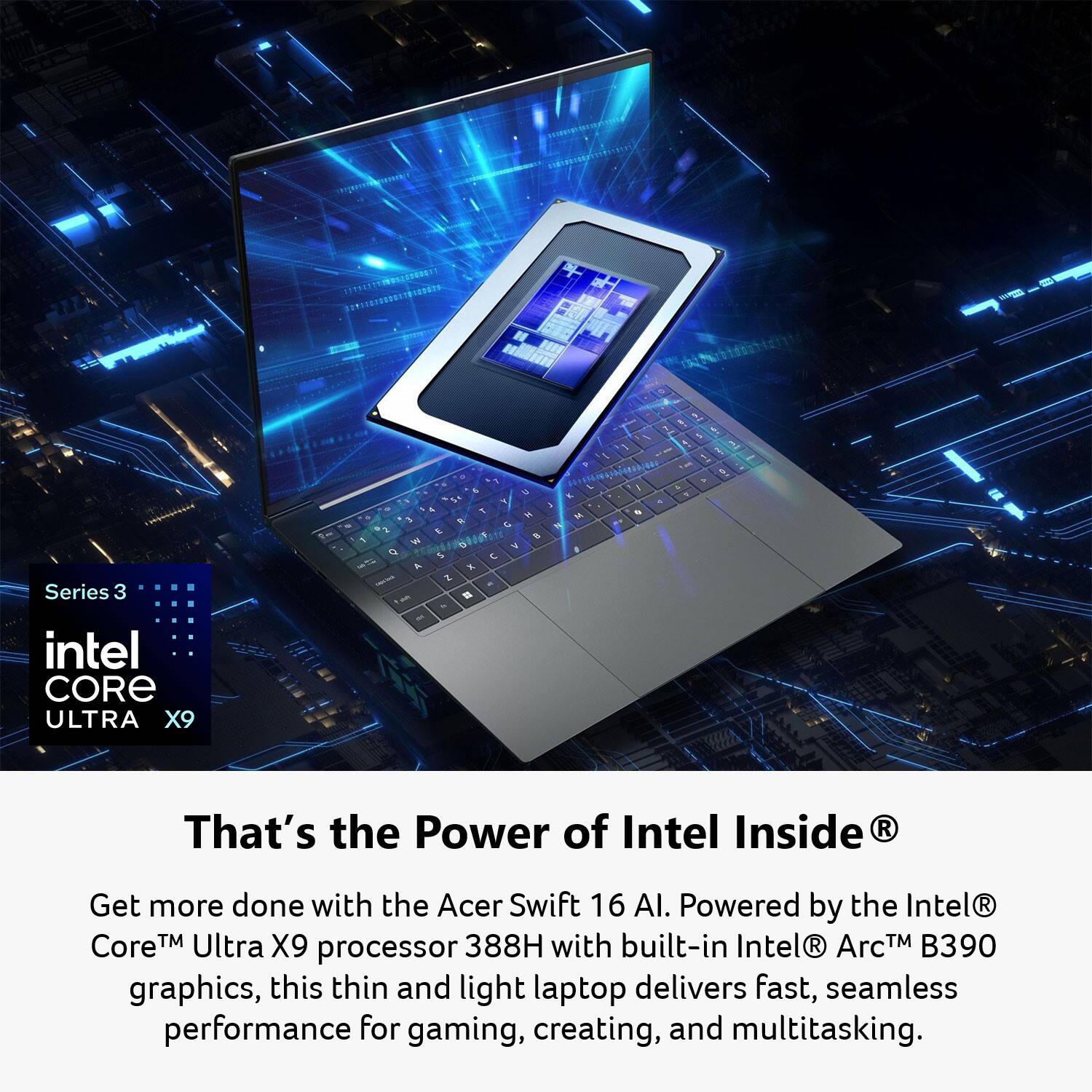 A Series 3 intel CORE ULTRA X9  
That's the Power of Intel Inside  

Get more done with the Acer Swift 16 AI. Powered by the Intel® Core™ Ultra X9 processor 388H with built-in Intel® Arc™ B390 graphics, this thin and light laptop delivers fast, seamless performance for gaming, creating, and multitasking.