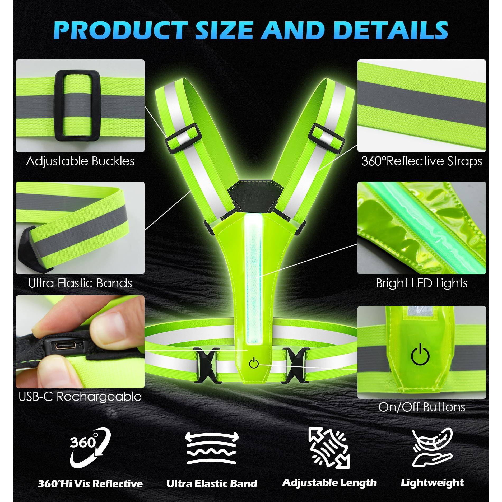PRODUCT SIZE AND DETAILS

- Adjustable Buckles
- Ultra Elastic Bands
- USB-C Rechargeable
- 360° Reflective Straps
- Bright LED Lights
- On/Off Buttons

- 360° Hi Vis Reflective
- Ultra Elastic Band
- Adjustable Length
- Lightweight